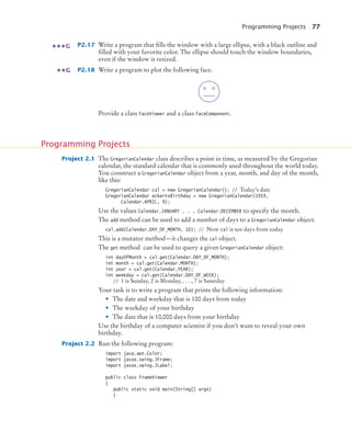 Programming Projects 77
P2.17 Write a program that fills the window with a large ellipse, with a black outline and
filled with your favorite color. The ellipse should touch the window boundaries,
even if the window is resized.
P2.18 Write a program to plot the following face.
Provide a class FaceViewer and a class FaceComponent.
Project 2.1 The GregorianCalendar class describes a point in time, as measured by the Gregorian
calendar, the standard calendar that is commonly used throughout the world today.
You construct a GregorianCalendar object from a year, month, and day of the month,
like this:
GregorianCalendar cal = new GregorianCalendar(); // Today’s date
GregorianCalendar eckertsBirthday = new GregorianCalendar(1919,
Calendar.APRIL, 9);
Use the values Calendar.JANUARY . . . Calendar.DECEMBER to specify the month.
The add method can be used to add a number of days to a GregorianCalendar object:
cal.add(Calendar.DAY_OF_MONTH, 10); // Now cal is ten days from today
This is a mutator method—it changes the cal object.
The get method can be used to query a given GregorianCalendar object:
int dayOfMonth = cal.get(Calendar.DAY_OF_MONTH);
int month = cal.get(Calendar.MONTH);
int year = cal.get(Calendar.YEAR);
int weekday = cal.get(Calendar.DAY_OF_WEEK);
// 1 is Sunday, 2 is Monday, . . . , 7 is Saturday
Your task is to write a program that prints the following information:
• The date and weekday that is 100 days from today
• The weekday of your birthday
• The date that is 10,000 days from your birthday
Use the birthday of a computer scientist if you don’t want to reveal your own
birthday.
Project 2.2 Run the following program:
import java.awt.Color;
import javax.swing.JFrame;
import javax.swing.JLabel;
public class FrameViewer
{
public static void main(String[] args)
{
G
G
Programming Projects
bj4_ch02_8.fm Page 77 Thursday, November 5, 2009 10:47 AM
 