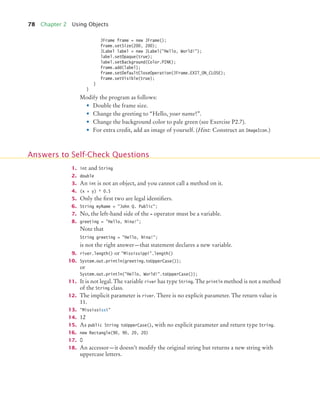 78 Chapter 2 Using Objects
JFrame frame = new JFrame();
frame.setSize(200, 200);
JLabel label = new JLabel("Hello, World!");
label.setOpaque(true);
label.setBackground(Color.PINK);
frame.add(label);
frame.setDefaultCloseOperation(JFrame.EXIT_ON_CLOSE);
frame.setVisible(true);
}
}
Modify the program as follows:
• Double the frame size.
• Change the greeting to “Hello, your name!”.
• Change the background color to pale green (see Exercise P2.7).
• For extra credit, add an image of yourself. (Hint: Construct an ImageIcon.)
1. int and String
2. double
3. An int is not an object, and you cannot call a method on it.
4. (x + y) * 0.5
5. Only the first two are legal identifiers.
6. String myName = "John Q. Public";
7. No, the left-hand side of the = operator must be a variable.
8. greeting = "Hello, Nina!";
Note that
String greeting = "Hello, Nina!";
is not the right answer—that statement declares a new variable.
9. river.length() or "Mississippi".length()
10. System.out.println(greeting.toUpperCase());
or
System.out.println("Hello, World!".toUpperCase());
11. It is not legal. The variable river has type String. The println method is not a method
of the String class.
12. The implicit parameter is river. There is no explicit parameter. The return value is
11.
13. "Missississi"
14. 12
15. As public String toUpperCase(), with no explicit parameter and return type String.
16. new Rectangle(90, 90, 20, 20)
17. 0
18. An accessor—it doesn’t modify the original string but returns a new string with
uppercase letters.
Answers to Self-Check Questions
bj4_ch02_8.fm Page 78 Thursday, November 5, 2009 10:47 AM
 