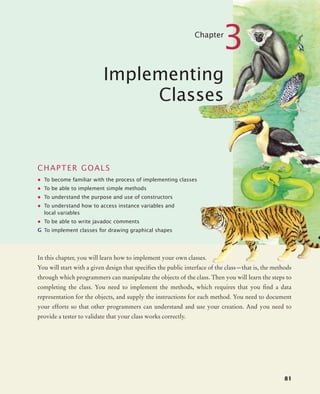 81
Chapter
3
Implementing
Classes
CHAPTER GOALS
• To become familiar with the process of implementing classes
• To be able to implement simple methods
• To understand the purpose and use of constructors
• To understand how to access instance variables and
local variables
• To be able to write javadoc comments
G To implement classes for drawing graphical shapes
In this chapter, you will learn how to implement your own classes.
You will start with a given design that specifies the public interface of the class—that is, the methods
through which programmers can manipulate the objects of the class. Then you will learn the steps to
completing the class. You need to implement the methods, which requires that you find a data
representation for the objects, and supply the instructions for each method. You need to document
your efforts so that other programmers can understand and use your creation. And you need to
provide a tester to validate that your class works correctly.
bj4_ch03_8.fm Page 81 Thursday, October 22, 2009 8:32 PM
 