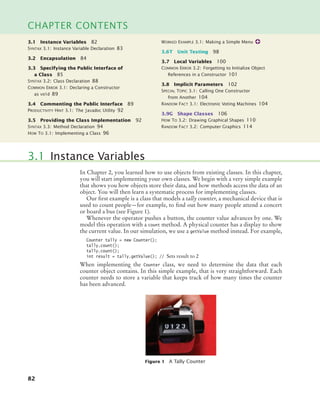 82
CHAPTER CONTENTS
In Chapter 2, you learned how to use objects from existing classes. In this chapter,
you will start implementing your own classes. We begin with a very simple example
that shows you how objects store their data, and how methods access the data of an
object. You will then learn a systematic process for implementing classes.
Our first example is a class that models a tally counter, a mechanical device that is
used to count people—for example, to find out how many people attend a concert
or board a bus (see Figure 1).
Whenever the operator pushes a button, the counter value advances by one. We
model this operation with a count method. A physical counter has a display to show
the current value. In our simulation, we use a getValue method instead. For example,
Counter tally = new Counter();
tally.count();
tally.count();
int result = tally.getValue(); // Sets result to 2
When implementing the Counter class, we need to determine the data that each
counter object contains. In this simple example, that is very straightforward. Each
counter needs to store a variable that keeps track of how many times the counter
has been advanced.
3.1 Instance Variables
Figure 1 A Tally Counter
3.1 Instance Variables 82
SYNTAX 3.1: Instance Variable Declaration 83
3.2 Encapsulation 84
3.3 Specifying the Public Interface of
a Class 85
SYNTAX 3.2: Class Declaration 88
COMMON ERROR 3.1: Declaring a Constructor
as void 89
3.4 Commenting the Public Interface 89
PRODUCTIVITY HINT 3.1: The javadoc Utility 92
3.5 Providing the Class Implementation 92
SYNTAX 3.3: Method Declaration 94
HOW TO 3.1: Implementing a Class 96
WORKED EXAMPLE 3.1: Making a Simple Menu
3.6T Unit Testing 98
3.7 Local Variables 100
COMMON ERROR 3.2: Forgetting to Initialize Object
References in a Constructor 101
3.8 Implicit Parameters 102
SPECIAL TOPIC 3.1: Calling One Constructor
from Another 104
RANDOM FACT 3.1: Electronic Voting Machines 104
3.9G Shape Classes 106
HOW TO 3.2: Drawing Graphical Shapes 110
RANDOM FACT 3.2: Computer Graphics 114
bj4_ch03_8.fm Page 82 Thursday, October 22, 2009 8:32 PM
 