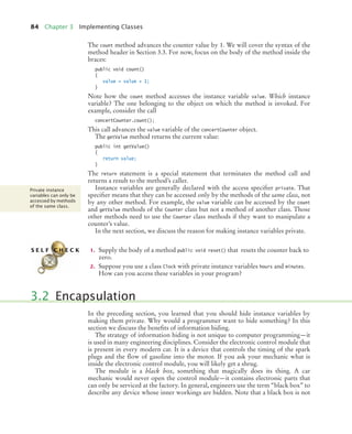 84 Chapter 3 Implementing Classes
The count method advances the counter value by 1. We will cover the syntax of the
method header in Section 3.3. For now, focus on the body of the method inside the
braces:
public void count()
{
value = value + 1;
}
Note how the count method accesses the instance variable value. Which instance
variable? The one belonging to the object on which the method is invoked. For
example, consider the call
concertCounter.count();
This call advances the value variable of the concertCounter object.
The getValue method returns the current value:
public int getValue()
{
return value;
}
The return statement is a special statement that terminates the method call and
returns a result to the method’s caller.
Instance variables are generally declared with the access specifier private. That
specifier means that they can be accessed only by the methods of the same class, not
by any other method. For example, the value variable can be accessed by the count
and getValue methods of the Counter class but not a method of another class. Those
other methods need to use the Counter class methods if they want to manipulate a
counter’s value.
In the next section, we discuss the reason for making instance variables private.
1. Supply the body of a method public void reset() that resets the counter back to
zero.
2. Suppose you use a class Clock with private instance variables hours and minutes.
How can you access these variables in your program?
In the preceding section, you learned that you should hide instance variables by
making them private. Why would a programmer want to hide something? In this
section we discuss the benefits of information hiding.
The strategy of information hiding is not unique to computer programming—it
is used in many engineering disciplines. Consider the electronic control module that
is present in every modern car. It is a device that controls the timing of the spark
plugs and the flow of gasoline into the motor. If you ask your mechanic what is
inside the electronic control module, you will likely get a shrug.
The module is a black box, something that magically does its thing. A car
mechanic would never open the control module—it contains electronic parts that
can only be serviced at the factory. In general, engineers use the term “black box” to
describe any device whose inner workings are hidden. Note that a black box is not
Private instance
variables can only be
accessed by methods
of the same class.
S E L F C H E C K
3.2 Encapsulation
bj4_ch03_8.fm Page 84 Thursday, October 22, 2009 8:32 PM
 