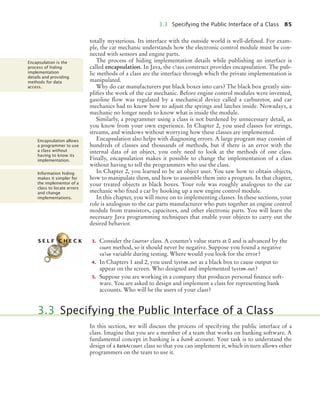 3.3 Specifying the Public Interface of a Class 85
totally mysterious. Its interface with the outside world is well-defined. For exam-
ple, the car mechanic understands how the electronic control module must be con-
nected with sensors and engine parts.
The process of hiding implementation details while publishing an interface is
called encapsulation. In Java, the class construct provides encapsulation. The pub-
lic methods of a class are the interface through which the private implementation is
manipulated.
Why do car manufacturers put black boxes into cars? The black box greatly sim-
plifies the work of the car mechanic. Before engine control modules were invented,
gasoline flow was regulated by a mechanical device called a carburetor, and car
mechanics had to know how to adjust the springs and latches inside. Nowadays, a
mechanic no longer needs to know what is inside the module.
Similarly, a programmer using a class is not burdened by unnecessary detail, as
you know from your own experience. In Chapter 2, you used classes for strings,
streams, and windows without worrying how these classes are implemented.
Encapsulation also helps with diagnosing errors. A large program may consist of
hundreds of classes and thousands of methods, but if there is an error with the
internal data of an object, you only need to look at the methods of one class.
Finally, encapsulation makes it possible to change the implementation of a class
without having to tell the programmers who use the class.
In Chapter 2, you learned to be an object user. You saw how to obtain objects,
how to manipulate them, and how to assemble them into a program. In that chapter,
your treated objects as black boxes. Your role was roughly analogous to the car
mechanic who fixed a car by hooking up a new engine control module.
In this chapter, you will move on to implementing classes. In these sections, your
role is analogous to the car parts manufacturer who puts together an engine control
module from transistors, capacitors, and other electronic parts. You will learn the
necessary Java programming techniques that enable your objects to carry out the
desired behavior.
3. Consider the Counter class. A counter’s value starts at 0 and is advanced by the
count method, so it should never be negative. Suppose you found a negative
value variable during testing. Where would you look for the error?
4. In Chapters 1 and 2, you used System.out as a black box to cause output to
appear on the screen. Who designed and implemented System.out?
5. Suppose you are working in a company that produces personal finance soft-
ware. You are asked to design and implement a class for representing bank
accounts. Who will be the users of your class?
In this section, we will discuss the process of specifying the public interface of a
class. Imagine that you are a member of a team that works on banking software. A
fundamental concept in banking is a bank account. Your task is to understand the
design of a BankAccount class so that you can implement it, which in turn allows other
programmers on the team to use it.
Encapsulation is the
process of hiding
implementation
details and providing
methods for data
access.
Encapsulation allows
a programmer to use
a class without
having to know its
implementation.
Information hiding
makes it simpler for
the implementor of a
class to locate errors
and change
implementations.
S E L F C H E C K
3.3 Specifying the Public Interface of a Class
bj4_ch03_8.fm Page 85 Thursday, October 22, 2009 8:32 PM
 