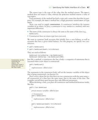 3.3 Specifying the Public Interface of a Class 87
The return type is the type of the value that the method returns. The deposit
method does not return a value, whereas the getBalance method returns a value of
type double.
Each parameter of the method has both a type and a name that describes its pur-
pose. For example, the deposit method has a single parameter named amount of type
double.
Next, you need to supply constructors. A constructor initializes the instance
variables of an object. In Java, a constructor is very similar to a method, with two
important differences.
• The name of the constructor is always the same as the name of the class (e.g.,
BankAccount).
• Constructors have no return type (not even void).
We want to construct bank accounts that initially have a zero balance, as well as
accounts that have a given initial balance. For this purpose, we specify two con-
structors.
• public BankAccount()
• public BankAccount(double initialBalance)
They are used as follows:
BankAccount harrysChecking = new BankAccount();
BankAccount momsSavings = new BankAccount(5000);
Just like a method, a constructor also has a body—a sequence of statements that is
executed when a new object is constructed.
public BankAccount()
{
implementation—filled in later
}
The statements in the constructor body will set the instance variables of the object
that is being constructed—see Section 3.5.
Don’t worry about the fact that there are two constructors with the same name—
all constructors of a class have the same name, that is, the name of the class. The
compiler can tell them apart because they take different parameters.
When declaring a class, you place all constructor and method declarations inside,
like this:
public class BankAccount
{
private instance variables—filled in later
// Constructors
public BankAccount()
{
implementation—filled in later
}
public BankAccount(double initialBalance)
{
implementation—filled in later
}
Constructors set the
initial data for
objects. The
constructor name is
always the same as
the class name.
bj4_ch03_8.fm Page 87 Thursday, October 22, 2009 8:32 PM
 