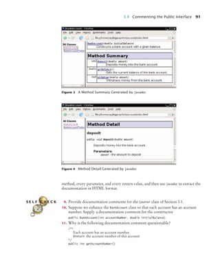 3.4 Commenting the Public Interface 91
method, every parameter, and every return value, and then use javadoc to extract the
documentation in HTML format.
9. Provide documentation comments for the Counter class of Section 3.1.
10. Suppose we enhance the BankAccount class so that each account has an account
number. Supply a documentation comment for the constructor
public BankAccount(int accountNumber, double initialBalance)
11. Why is the following documentation comment questionable?
/**
Each account has an account number.
@return the account number of this account
*/
public int getAccountNumber()
Figure 3 A Method Summary Generated by javadoc
Figure 4 Method Detail Generated by javadoc
S E L F C H E C K
bj4_ch03_8.fm Page 91 Thursday, October 22, 2009 8:32 PM
 