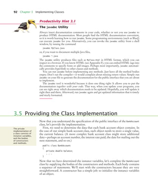 92 Chapter 3 Implementing Classes
The javadoc Utility
Always insert documentation comments in your code, whether or not you use javadoc to
produce HTML documentation. Most people find the HTML documentation convenient,
so it is worth learning how to run javadoc. Some programming environments (such as BlueJ)
can execute javadoc for you. Alternatively, you can invoke the javadoc utility from a shell
window, by issuing the command
javadoc MyClass.java
or, if you want to document multiple Java files,
javadoc *.java
The javadoc utility produces files such as MyClass.html in HTML format, which you can
inspect in a browser. If you know HTML (see Appendix F), you can embed HTML tags into
the comments to specify fonts or add images. Perhaps most importantly, javadoc automati-
cally provides hyperlinks to other classes and methods.
You can run javadoc before implementing any methods. Just leave all the method bodies
empty. Don’t run the compiler—it would complain about missing return values. Simply run
javadoc on your file to generate the documentation for the public interface that you are about
to implement.
The javadoc tool is wonderful because it does one thing right: It allows you to put the
documentation together with your code. That way, when you update your programs, you
can see right away which documentation needs to be updated. Hopefully, you will update it
right then and there. Afterward, run javadoc again and get updated information that is timely
and nicely formatted.
Now that you understand the specification of the public interface of the BankAccount
class, let’s provide the implementation.
First, we need to determine the data that each bank account object contains. In
the case of our simple bank account class, each object needs to store a single value,
the current balance. (A more complex bank account class might store additional
data—perhaps an account number, the interest rate paid, the date for mailing out the
next statement, and so on.)
public class BankAccount
{
private double balance;
. . .
}
Now that we have determined the instance variables, let’s complete the BankAccount
class by supplying the bodies of the constructors and methods. Each body contains
a sequence of statements. We’ll start with the constructors because they are very
straightforward. A constructor has a simple job: to initialize the instance variables
of an object.
Productivity Hint 3.1
3.5 Providing the Class Implementation
The private
implementation of
a class consists of
instance variables,
and the bodies
of constructors
and methods.
bj4_ch03_9.fm Page 92 Thursday, November 5, 2009 11:18 AM
 