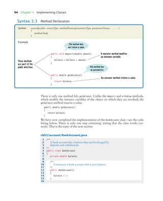 94 Chapter 3 Implementing Classes
There is only one method left, getBalance. Unlike the deposit and withdraw methods,
which modify the instance variables of the object on which they are invoked, the
getBalance method returns a value:
public double getBalance()
{
return balance;
}
We have now completed the implementation of the BankAccount class—see the code
listing below. There is only one step remaining: testing that the class works cor-
rectly. That is the topic of the next section.
ch03/account/BankAccount.java
Syntax 3.3 Method Declaration
accessSpecifier returnType methodName(parameterType parameterName, . . . )
{
method body
}
Syntax
Example
public void deposit(double amount)
{
balance = balance + amount;
}
public double getBalance()
{
return balance;
}
These methods
are part of the
public interface.
A mutator method modifies
an instance variable.
An accessor method returns a value.
This method has
no parameters.
This method does
not return a value.
1 /**
2 A bank account has a balance that can be changed by
3 deposits and withdrawals.
4 */
5 public class BankAccount
6 {
7 private double balance;
8
9 /**
10 Constructs a bank account with a zero balance.
11 */
12 public BankAccount()
13 {
14 balance = 0;
15 }
16
bj4_ch03_8.fm Page 94 Thursday, October 22, 2009 8:32 PM
 