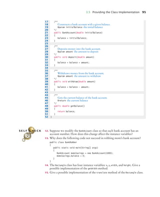 3.5 Providing the Class Implementation 95
12. Suppose we modify the BankAccount class so that each bank account has an
account number. How does this change affect the instance variables?
13. Why does the following code not succeed in robbing mom’s bank account?
public class BankRobber
{
public static void main(String[] args)
{
BankAccount momsSavings = new BankAccount(1000);
momsSavings.balance = 0;
}
}
14. The Rectangle class has four instance variables: x, y, width, and height. Give a
possible implementation of the getWidth method.
15. Give a possible implementation of the translate method of the Rectangle class.
17 /**
18 Constructs a bank account with a given balance.
19 @param initialBalance the initial balance
20 */
21 public BankAccount(double initialBalance)
22 {
23 balance = initialBalance;
24 }
25
26 /**
27 Deposits money into the bank account.
28 @param amount the amount to deposit
29 */
30 public void deposit(double amount)
31 {
32 balance = balance + amount;
33 }
34
35 /**
36 Withdraws money from the bank account.
37 @param amount the amount to withdraw
38 */
39 public void withdraw(double amount)
40 {
41 balance = balance - amount;
42 }
43
44 /**
45 Gets the current balance of the bank account.
46 @return the current balance
47 */
48 public double getBalance()
49 {
50 return balance;
51 }
52 }
S E L F C H E C K
bj4_ch03_8.fm Page 95 Thursday, October 22, 2009 8:32 PM
 