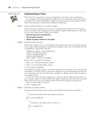 96 Chapter 3 Implementing Classes
HOW TO 3.1 Implementing a Class
This “How To” section tells you how you implement a class from a given specification.
For example, a homework assignment might ask you to implement a class that models a
cash register. Your class should allow a cashier to enter item prices and the amount of money
that the customer paid. It should then calculate the change due.
Step 1 Find out which methods you are asked to supply.
In the cash register example, you won’t have to provide every feature of a real cash register—
there are too many. The assignment tells you, in plain English, which aspects of a cash regis-
ter your class should simulate. Make a list of them:
• Ring up the sales price for a purchased item.
• Enter the amount of payment.
• Calculate the amount of change due to the customer.
Step 2 Specify the public interface.
Turn the list in Step 1 into a set of methods, with specific types for the parameters and the
return values. Many programmers find this step simpler if they write out method calls that
are applied to a sample object, like this:
CashRegister register = new CashRegister();
register.recordPurchase(29.95);
register.recordPurchase(9.95);
register.enterPayment(50);
double change = register.giveChange();
Now we have a specific list of methods.
• public void recordPurchase(double amount)
• public void enterPayment(double amount)
• public double giveChange()
To complete the public interface, you need to specify the constructors. Ask yourself what
information you need in order to construct an object of your class. Sometimes you will want
two constructors: one that sets all instance variables to a default and one that sets them to
user-supplied values.
In the case of the cash register example, we can get by with a single constructor that cre-
ates an empty register. A more realistic cash register would start out with some coins and
bills so that we can give exact change, but that is beyond the scope of our assignment.
Thus, we add a single constructor:
• public CashRegister()
Step 3 Document the public interface.
Here is the documentation, with comments, that describes the class and its methods:
/**
A cash register totals up sales and computes change due.
*/
public class CashRegister
{
/**
Constructs a cash register with no money in it.
*/
public CashRegister()
{
}
bj4_ch03_8.fm Page 96 Thursday, October 22, 2009 8:32 PM
 