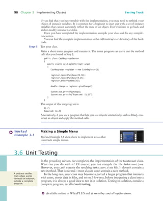 98 Chapter 3 Implementing Classes Testing Track
Available online in WileyPLUS and at www.wiley.com/college/horstmann.
If you find that you have trouble with the implementation, you may need to rethink your
choice of instance variables. It is common for a beginner to start out with a set of instance
variables that cannot accurately reflect the state of an object. Don’t hesitate to go back and
add or modify instance variables.
Once you have completed the implementation, compile your class and fix any compile-
time errors.
You can find the complete implementation in the ch03/cashregister directory of the book
code.
Step 6 Test your class.
Write a short tester program and execute it. The tester program can carry out the method
calls that you found in Step 2.
public class CashRegisterTester
{
public static void main(String[] args)
{
CashRegister register = new CashRegister();
register.recordPurchase(29.50);
register.recordPurchase(9.25);
register.enterPayment(50);
double change = register.giveChange();
System.out.println(change);
System.out.println("Expected: 11.25");
}
}
The output of this test program is:
11.25
Expected: 11.25
Alternatively, if you use a program that lets you test objects interactively, such as BlueJ, con-
struct an object and apply the method calls.
Making a Simple Menu
Worked Example 3.1 shows how to implement a class that
constructs simple menus.
In the preceding section, we completed the implementation of the BankAccount class.
What can you do with it? Of course, you can compile the file BankAccount.java.
However, you can’t execute the resulting BankAccount.class file. It doesn’t contain a
main method. That is normal—most classes don’t contain a main method.
In the long run, your class may become a part of a larger program that interacts
with users, stores data in files, and so on. However, before integrating a class into a
program, it is always a good idea to test it in isolation. Testing in isolation, outside a
complete program, is called unit testing.
Worked
Example 3.1
3.6 Unit Testing
A unit test veriﬁes
that a class works
correctly in isolation,
outside a complete
program.
bj4_ch03_9.fm Page 98 Thursday, November 5, 2009 11:18 AM
 