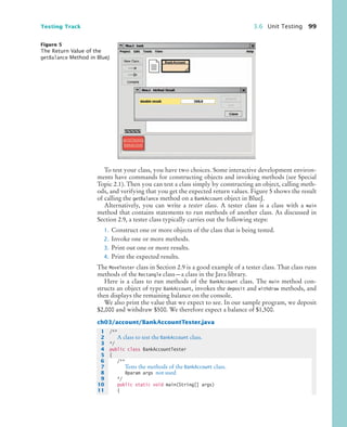Testing Track 3.6 Unit Testing 99
To test your class, you have two choices. Some interactive development environ-
ments have commands for constructing objects and invoking methods (see Special
Topic 2.1). Then you can test a class simply by constructing an object, calling meth-
ods, and verifying that you get the expected return values. Figure 5 shows the result
of calling the getBalance method on a BankAccount object in BlueJ.
Alternatively, you can write a tester class. A tester class is a class with a main
method that contains statements to run methods of another class. As discussed in
Section 2.9, a tester class typically carries out the following steps:
1. Construct one or more objects of the class that is being tested.
2. Invoke one or more methods.
3. Print out one or more results.
4. Print the expected results.
The MoveTester class in Section 2.9 is a good example of a tester class. That class runs
methods of the Rectangle class—a class in the Java library.
Here is a class to run methods of the BankAccount class. The main method con-
structs an object of type BankAccount, invokes the deposit and withdraw methods, and
then displays the remaining balance on the console.
We also print the value that we expect to see. In our sample program, we deposit
$2,000 and withdraw $500. We therefore expect a balance of $1,500.
ch03/account/BankAccountTester.java
Figure 5
The Return Value of the
getBalance Method in BlueJ
1 /**
2 A class to test the BankAccount class.
3 */
4 public class BankAccountTester
5 {
6 /**
7 Tests the methods of the BankAccount class.
8 @param args not used
9 */
10 public static void main(String[] args)
11 {
bj4_ch03_8.fm Page 99 Thursday, October 22, 2009 8:32 PM
 