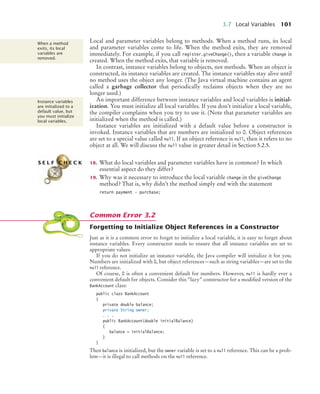 3.7 Local Variables 101
Local and parameter variables belong to methods. When a method runs, its local
and parameter variables come to life. When the method exits, they are removed
immediately. For example, if you call register.giveChange(), then a variable change is
created. When the method exits, that variable is removed.
In contrast, instance variables belong to objects, not methods. When an object is
constructed, its instance variables are created. The instance variables stay alive until
no method uses the object any longer. (The Java virtual machine contains an agent
called a garbage collector that periodically reclaims objects when they are no
longer used.)
An important difference between instance variables and local variables is initial-
ization. You must initialize all local variables. If you don’t initialize a local variable,
the compiler complains when you try to use it. (Note that parameter variables are
initialized when the method is called.)
Instance variables are initialized with a default value before a constructor is
invoked. Instance variables that are numbers are initialized to 0. Object references
are set to a special value called null. If an object reference is null, then it refers to no
object at all. We will discuss the null value in greater detail in Section 5.2.5.
18. What do local variables and parameter variables have in common? In which
essential aspect do they differ?
19. Why was it necessary to introduce the local variable change in the giveChange
method? That is, why didn’t the method simply end with the statement
return payment - purchase;
Forgetting to Initialize Object References in a Constructor
Just as it is a common error to forget to initialize a local variable, it is easy to forget about
instance variables. Every constructor needs to ensure that all instance variables are set to
appropriate values.
If you do not initialize an instance variable, the Java compiler will initialize it for you.
Numbers are initialized with 0, but object references—such as string variables—are set to the
null reference.
Of course, 0 is often a convenient default for numbers. However, null is hardly ever a
convenient default for objects. Consider this “lazy” constructor for a modified version of the
BankAccount class:
public class BankAccount
{
private double balance;
private String owner;
. . .
public BankAccount(double initialBalance)
{
balance = initialBalance;
}
}
Then balance is initialized, but the owner variable is set to a null reference. This can be a prob-
lem—it is illegal to call methods on the null reference.
When a method
exits, its local
variables are
removed.
Instance variables
are initialized to a
default value, but
you must initialize
local variables.
S E L F C H E C K
Common Error 3.2
bj4_ch03_8.fm Page 101 Thursday, October 22, 2009 8:32 PM
 