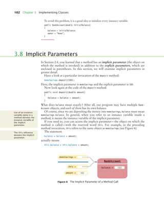 102 Chapter 3 Implementing Classes
To avoid this problem, it is a good idea to initialize every instance variable:
public BankAccount(double initialBalance)
{
balance = initialBalance;
owner = "None";
}
In Section 2.4, you learned that a method has an implicit parameter (the object on
which the method is invoked) in addition to the explicit parameters, which are
enclosed in parentheses. In this section, we will examine implicit parameters in
greater detail.
Have a look at a particular invocation of the deposit method:
momsSavings.deposit(500);
Here, the implicit parameter is momsSavings and the explicit parameter is 500.
Now look again at the code of the deposit method:
public void deposit(double amount)
{
balance = balance + amount;
}
What does balance mean exactly? After all, our program may have multiple Bank-
Account objects, and each of them has its own balance.
Of course, since we are depositing the money into momsSavings, balance must mean
momsSavings.balance. In general, when you refer to an instance variable inside a
method, it means the instance variable of the implicit parameter.
If you need to, you can access the implicit parameter—the object on which the
method is called—with the reserved word this. For example, in the preceding
method invocation, this refers to the same object as momsSavings (see Figure 6).
The statement
balance = balance + amount;
actually means
this.balance = this.balance + amount;
3.8 Implicit Parameters
Figure 6 The Implicit Parameter of a Method Call
Use of an instance
variable name in a
method denotes the
instance variable of
the implicit
parameter.
The this reference
denotes the implicit
parameter.
momsSavings =
balance =
BankAccount
1000
this =
amount = 500
bj4_ch03_8.fm Page 102 Thursday, October 22, 2009 8:32 PM
 
