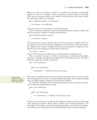 3.8 Implicit Parameters 103
When you refer to an instance variable in a method, the compiler automatically
applies it to the this reference. Some programmers actually prefer to manually
insert the this reference before every instance variable because they find it makes
the code clearer. Here is an example:
public BankAccount(double initialBalance)
{
this.balance = initialBalance;
}
You may want to try it out and see if you like that style.
The this reference can also be used to distinguish between instance variables and
local or parameter variables. Consider the constructor
public BankAccount(double balance)
{
this.balance = balance;
}
The expression this.balance clearly refers to the balance instance variable. However,
the expression balance by itself seems ambiguous. It could denote either the parame-
ter variable or the instance variable. In Java, local and parameter variables are con-
sidered first when looking up variable names. Therefore,
this.balance = balance;
means: “Set the instance variable balance to the parameter variable balance”.
There is another situation in which it is important to understand the implicit
parameter. Consider the following modification to the BankAccount class. We add a
method to apply the monthly account fee:
public class BankAccount
{
. . .
public void monthlyFee()
{
withdraw(10); // Withdraw $10 from this account
}
}
That means to withdraw from the same bank account object that is carrying out the
monthlyFee operation. In other words, the implicit parameter of the withdraw method
is the (invisible) implicit parameter of the monthlyFee method.
If you find it confusing to have an invisible parameter, you can use the this refer-
ence to make the method easier to read:
public class BankAccount
{
. . .
public void monthlyFee()
{
this.withdraw(10); // Withdraw $10 from this account
}
}
You have now seen how to use objects and implement classes, and you have learned
some important technical details about variables and method parameters. The
remainder of this chapter continues the optional graphics track. In the next chapter,
you will learn more about the most fundamental data types of the Java language.
A method call
without an implicit
parameter is applied
to the same object.
bj4_ch03_8.fm Page 103 Thursday, October 22, 2009 8:32 PM
 