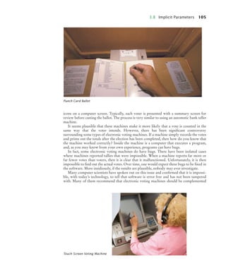 3.8 Implicit Parameters 105
icons on a computer screen. Typically, each voter is presented with a summary screen for
review before casting the ballot. The process is very similar to using an automatic bank teller
machine.
It seems plausible that these machines make it more likely that a vote is counted in the
same way that the voter intends. However, there has been significant controversy
surrounding some types of electronic voting machines. If a machine simply records the votes
and prints out the totals after the election has been completed, then how do you know that
the machine worked correctly? Inside the machine is a computer that executes a program,
and, as you may know from your own experience, programs can have bugs.
In fact, some electronic voting machines do have bugs. There have been isolated cases
where machines reported tallies that were impossible. When a machine reports far more or
far fewer votes than voters, then it is clear that it malfunctioned. Unfortunately, it is then
impossible to find out the actual votes. Over time, one would expect these bugs to be fixed in
the software. More insidiously, if the results are plausible, nobody may ever investigate.
Many computer scientists have spoken out on this issue and confirmed that it is impossi-
ble, with today’s technology, to tell that software is error free and has not been tampered
with. Many of them recommend that electronic voting machines should be complemented
Punch Card Ballot
Touch Screen Voting Machine
bj4_ch03_8.fm Page 105 Thursday, October 22, 2009 8:32 PM
 