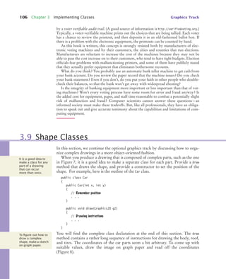 106 Chapter 3 Implementing Classes Graphics Track
by a voter verifiable audit trail. (A good source of information is http://verifiedvoting.org.)
Typically, a voter-verifiable machine prints out the choices that are being tallied. Each voter
has a chance to review the printout, and then deposits it in an old-fashioned ballot box. If
there is a problem with the electronic equipment, the printouts can be counted by hand.
As this book is written, this concept is strongly resisted both by manufacturers of elec-
tronic voting machines and by their customers, the cities and counties that run elections.
Manufacturers are reluctant to increase the cost of the machines because they may not be
able to pass the cost increase on to their customers, who tend to have tight budgets. Election
officials fear problems with malfunctioning printers, and some of them have publicly stated
that they actually prefer equipment that eliminates bothersome recounts.
What do you think? You probably use an automatic bank teller machine to get cash from
your bank account. Do you review the paper record that the machine issues? Do you check
your bank statement? Even if you don’t, do you put your faith in other people who double-
check their balances, so that the bank won’t get away with widespread cheating?
Is the integrity of banking equipment more important or less important than that of vot-
ing machines? Won’t every voting process have some room for error and fraud anyway? Is
the added cost for equipment, paper, and staff time reasonable to combat a potentially slight
risk of malfunction and fraud? Computer scientists cannot answer these questions—an
informed society must make these tradeoffs. But, like all professionals, they have an obliga-
tion to speak out and give accurate testimony about the capabilities and limitations of com-
puting equipment.
In this section, we continue the optional graphics track by discussing how to orga-
nize complex drawings in a more object-oriented fashion.
When you produce a drawing that is composed of complex parts, such as the one
in Figure 7, it is a good idea to make a separate class for each part. Provide a draw
method that draws the shape, and provide a constructor to set the position of the
shape. For example, here is the outline of the Car class.
public class Car
{
public Car(int x, int y)
{
// Remember position
. . .
}
public void draw(Graphics2D g2)
{
// Drawing instructions
. . .
}
}
You will find the complete class declaration at the end of this section. The draw
method contains a rather long sequence of instructions for drawing the body, roof,
and tires. The coordinates of the car parts seem a bit arbitrary. To come up with
suitable values, draw the image on graph paper and read off the coordinates
(Figure 8).
3.9 Shape Classes
It is a good idea to
make a class for any
part of a drawing
that can occur
more than once.
To ﬁgure out how to
draw a complex
shape, make a sketch
on graph paper.
bj4_ch03_9.fm Page 106 Thursday, November 5, 2009 11:19 AM
 
