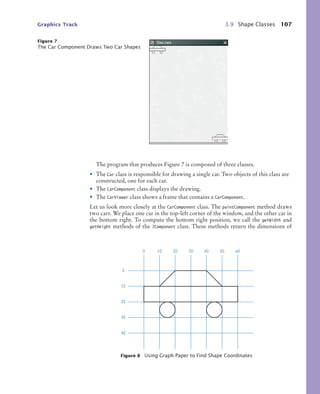 Graphics Track 3.9 Shape Classes 107
The program that produces Figure 7 is composed of three classes.
• The Car class is responsible for drawing a single car. Two objects of this class are
constructed, one for each car.
• The CarComponent class displays the drawing.
• The CarViewer class shows a frame that contains a CarComponent.
Let us look more closely at the CarComponent class. The paintComponent method draws
two cars. We place one car in the top-left corner of the window, and the other car in
the bottom right. To compute the bottom right position, we call the getWidth and
getHeight methods of the JComponent class. These methods return the dimensions of
Figure 7
The Car Component Draws Two Car Shapes
Figure 8 Using Graph Paper to Find Shape Coordinates
0
10
20
30
40
0 10 20 30 40 50 60
bj4_ch03_8.fm Page 107 Thursday, October 22, 2009 8:32 PM
 