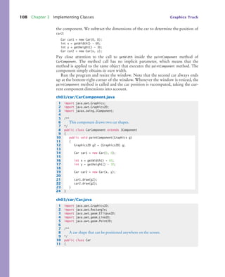 108 Chapter 3 Implementing Classes Graphics Track
the component. We subtract the dimensions of the car to determine the position of
car2:
Car car1 = new Car(0, 0);
int x = getWidth() - 60;
int y = getHeight() - 30;
Car car2 = new Car(x, y);
Pay close attention to the call to getWidth inside the paintComponent method of
CarComponent. The method call has no implicit parameter, which means that the
method is applied to the same object that executes the paintComponent method. The
component simply obtains its own width.
Run the program and resize the window. Note that the second car always ends
up at the bottom-right corner of the window. Whenever the window is resized, the
paintComponent method is called and the car position is recomputed, taking the cur-
rent component dimensions into account.
ch03/car/CarComponent.java
ch03/car/Car.java
1 import java.awt.Graphics;
2 import java.awt.Graphics2D;
3 import javax.swing.JComponent;
4
5 /**
6 This component draws two car shapes.
7 */
8 public class CarComponent extends JComponent
9 {
10 public void paintComponent(Graphics g)
11 {
12 Graphics2D g2 = (Graphics2D) g;
13
14 Car car1 = new Car(0, 0);
15
16 int x = getWidth() - 60;
17 int y = getHeight() - 30;
18
19 Car car2 = new Car(x, y);
20
21 car1.draw(g2);
22 car2.draw(g2);
23 }
24 }
1 import java.awt.Graphics2D;
2 import java.awt.Rectangle;
3 import java.awt.geom.Ellipse2D;
4 import java.awt.geom.Line2D;
5 import java.awt.geom.Point2D;
6
7 /**
8 A car shape that can be positioned anywhere on the screen.
9 */
10 public class Car
11 {
bj4_ch03_8.fm Page 108 Thursday, October 22, 2009 8:32 PM
 