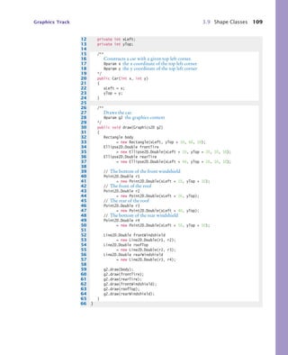 Graphics Track 3.9 Shape Classes 109
12 private int xLeft;
13 private int yTop;
14
15 /**
16 Constructs a car with a given top left corner.
17 @param x the x coordinate of the top left corner
18 @param y the y coordinate of the top left corner
19 */
20 public Car(int x, int y)
21 {
22 xLeft = x;
23 yTop = y;
24 }
25
26 /**
27 Draws the car.
28 @param g2 the graphics context
29 */
30 public void draw(Graphics2D g2)
31 {
32 Rectangle body
33 = new Rectangle(xLeft, yTop + 10, 60, 10);
34 Ellipse2D.Double frontTire
35 = new Ellipse2D.Double(xLeft + 10, yTop + 20, 10, 10);
36 Ellipse2D.Double rearTire
37 = new Ellipse2D.Double(xLeft + 40, yTop + 20, 10, 10);
38
39 // The bottom of the front windshield
40 Point2D.Double r1
41 = new Point2D.Double(xLeft + 10, yTop + 10);
42 // The front of the roof
43 Point2D.Double r2
44 = new Point2D.Double(xLeft + 20, yTop);
45 // The rear of the roof
46 Point2D.Double r3
47 = new Point2D.Double(xLeft + 40, yTop);
48 // The bottom of the rear windshield
49 Point2D.Double r4
50 = new Point2D.Double(xLeft + 50, yTop + 10);
51
52 Line2D.Double frontWindshield
53 = new Line2D.Double(r1, r2);
54 Line2D.Double roofTop
55 = new Line2D.Double(r2, r3);
56 Line2D.Double rearWindshield
57 = new Line2D.Double(r3, r4);
58
59 g2.draw(body);
60 g2.draw(frontTire);
61 g2.draw(rearTire);
62 g2.draw(frontWindshield);
63 g2.draw(roofTop);
64 g2.draw(rearWindshield);
65 }
66 }
bj4_ch03_8.fm Page 109 Thursday, October 22, 2009 8:32 PM
 