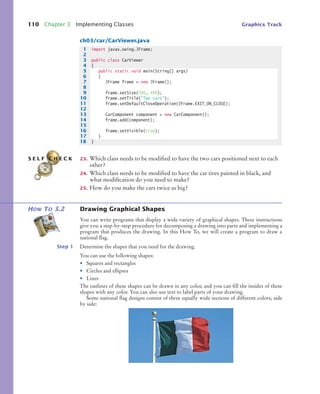 110 Chapter 3 Implementing Classes Graphics Track
ch03/car/CarViewer.java
23. Which class needs to be modified to have the two cars positioned next to each
other?
24. Which class needs to be modified to have the car tires painted in black, and
what modification do you need to make?
25. How do you make the cars twice as big?
HOW TO 3.2 Drawing Graphical Shapes
You can write programs that display a wide variety of graphical shapes. These instructions
give you a step-by-step procedure for decomposing a drawing into parts and implementing a
program that produces the drawing. In this How To, we will create a program to draw a
national flag.
Step 1 Determine the shapes that you need for the drawing.
You can use the following shapes:
• Squares and rectangles
• Circles and ellipses
• Lines
The outlines of these shapes can be drawn in any color, and you can fill the insides of these
shapes with any color. You can also use text to label parts of your drawing.
Some national flag designs consist of three equally wide sections of different colors, side
by side:
1 import javax.swing.JFrame;
2
3 public class CarViewer
4 {
5 public static void main(String[] args)
6 {
7 JFrame frame = new JFrame();
8
9 frame.setSize(300, 400);
10 frame.setTitle("Two cars");
11 frame.setDefaultCloseOperation(JFrame.EXIT_ON_CLOSE);
12
13 CarComponent component = new CarComponent();
14 frame.add(component);
15
16 frame.setVisible(true);
17 }
18 }
S E L F C H E C K
bj4_ch03_9.fm Page 110 Thursday, November 5, 2009 11:18 AM
 