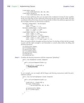 112 Chapter 3 Implementing Classes Graphics Track
Line2D.Double topLine
= new Line2D.Double(130, 100, 160, 100);
Line2D.Double bottomLine
= new Line2D.Double(130, 160, 160, 160);
If you are more ambitious, then you can express the coordinates in terms of a few variables.
In the case of the flag, we have arbitrarily chosen the top-left corner and the width. All other
coordinates follow from those choices. If you decide to follow the ambitious approach, then
the rectangles and lines are determined as follows:
Rectangle leftRectangle = new Rectangle(
xLeft, yTop,
width / 3, width * 2 / 3);
Rectangle rightRectangle = new Rectangle(
xLeft + 2 * width / 3, yTop,
width / 3, width * 2 / 3);
Line2D.Double topLine = new Line2D.Double(
xLeft + width / 3, yTop,
xLeft + width * 2 / 3, yTop);
Line2D.Double bottomLine = new Line2D.Double(
xLeft + width / 3, yTop + width * 2 / 3,
xLeft + width * 2 / 3, yTop + width * 2 / 3);
Now you need to fill the rectangles and draw the lines. For the flag of Italy, the left rectangle
is green and the right rectangle is red. Remember to switch colors before the filling and
drawing operations:
g2.setColor(Color.GREEN);
g2.fill(leftRectangle);
g2.setColor(Color.RED);
g2.fill(rightRectangle);
g2.setColor(Color.BLACK);
g2.draw(topLine);
g2.draw(bottomLine);
Step 4 Combine the drawing statements with the component “plumbing”.
public class MyComponent extends JComponent
{
public void paintComponent(Graphics g)
{
Graphics2D g2 = (Graphics2D) g;
// Drawing instructions
. . .
}
}
In our example, you can simply add all shapes and drawing instructions inside the paint-
Component method:
public class ItalianFlagComponent extends JComponent
{
public void paintComponent(Graphics g)
{
Graphics2D g2 = (Graphics2D) g;
Rectangle leftRectangle
= new Rectangle(100, 100, 30, 60);
. . .
g2.setColor(Color.GREEN);
g2.fill(leftRectangle);
. . .
}
}
bj4_ch03_8.fm Page 112 Thursday, October 22, 2009 8:32 PM
 
