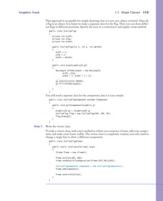 Graphics Track 3.9 Shape Classes 113
That approach is acceptable for simple drawings, but it is not very object-oriented. After all,
a flag is an object. It is better to make a separate class for the flag. Then you can draw differ-
ent flags at different positions. Specify the sizes in a constructor and supply a draw method:
public class ItalianFlag
{
private int xLeft;
private int yTop;
private int width;
public ItalianFlag(int x, int y, int aWidth)
{
xLeft = x;
yTop = y;
width = aWidth;
}
public void draw(Graphics2D g2)
{
Rectangle leftRectangle = new Rectangle(
xLeft, yTop,
width / 3, width * 2 / 3);
. . .
g2.setColor(Color.GREEN);
g2.fill(leftRectangle);
. . .
}
}
You still need a separate class for the component, but it is very simple:
public class ItalianFlagComponent extends JComponent
{
public void paintComponent(Graphics g)
{
Graphics2D g2 = (Graphics2D) g;
ItalianFlag flag = new ItalianFlag(100, 100, 90);
flag.draw(g2);
}
}
Step 5 Write the viewer class.
Provide a viewer class, with a main method in which you construct a frame, add your compo-
nent, and make your frame visible. The viewer class is completely routine; you only need to
change a single line to show a different component.
public class ItalianFlagViewer
{
public static void main(String[] args)
{
JFrame frame = new JFrame();
frame.setSize(300, 400);
frame.setDefaultCloseOperation(JFrame.EXIT_ON_CLOSE);
ItalianFlagComponent component = new ItalianFlagComponent();
frame.add(component);
frame.setVisible(true);
}
}
bj4_ch03_8.fm Page 113 Thursday, October 22, 2009 8:32 PM
 