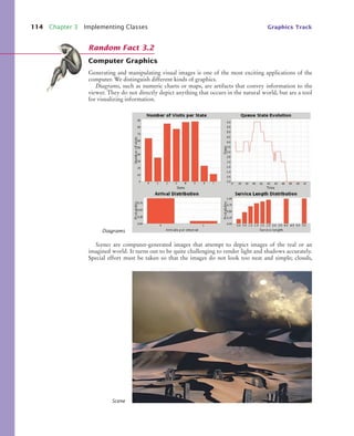 114 Chapter 3 Implementing Classes Graphics Track
Computer Graphics
Generating and manipulating visual images is one of the most exciting applications of the
computer. We distinguish different kinds of graphics.
Diagrams, such as numeric charts or maps, are artifacts that convey information to the
viewer. They do not directly depict anything that occurs in the natural world, but are a tool
for visualizing information.
Scenes are computer-generated images that attempt to depict images of the real or an
imagined world. It turns out to be quite challenging to render light and shadows accurately.
Special effort must be taken so that the images do not look too neat and simple; clouds,
Random Fact 3.2
Diagrams
Scene
bj4_ch03_8.fm Page 114 Thursday, October 22, 2009 8:32 PM
 