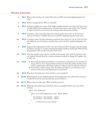 Review Exercises 117
R3.1 What is the interface of a class? How does it differ from the implementation of a
class?
R3.2 What is encapsulation? Why is it useful?
R3.3 Instance variables are a part of the hidden implementation of a class, but they aren’t
actually hidden from programmers who have the source code of the class. Explain
to what extent the private reserved word provides information hiding.
R3.4 Consider a class Grade that represents a letter grade, such as A+ or B. Give two
choices of instance variables that can be used for implementing the Grade class.
R3.5 Consider a class Time that represents a point in time, such as 9 A.M. or 3:30 P.M. Give
two different sets of instance variables that can be used for implementing the Time
class.
R3.6 Suppose the implementor of the Time class of Exercise R3.5 changes from one imple-
mentation strategy to another, keeping the public interface unchanged. What do the
programmers who use the Time class need to do?
R3.7 You can read the value instance variable of the Counter class with the getValue acces-
sor method. Should there be a setValue mutator method to change it? Explain why
or why not.
R3.8 a. Show that the BankAccount(double initialBalance) constructor is not strictly nec-
essary. That is, if we removed that constructor from the public interface, how
could a programmer still obtain BankAccount objects with an arbitrary balance?
b. Conversely, could we keep only the BankAccount(double initialBalance) con-
structor and remove the BankAccount() constructor?
R3.9 Why does the BankAccount class not have a reset method?
R3.10 What happens in our implementation of the BankAccount class when more money is
withdrawn from the account than the current balance?
R3.11 What is the this reference? Why would you use it?
R3.12 What does the following method do? Give an example of how you can call the
method.
public class BankAccount
{
public void mystery(BankAccount that, double amount)
{
this.balance = this.balance - amount;
that.balance = that.balance + amount;
}
. . . // Other bank account methods
}
Review Exercises
bj4_ch03_8.fm Page 117 Thursday, October 22, 2009 8:32 PM
 