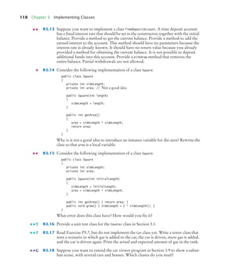 118 Chapter 3 Implementing Classes
R3.13 Suppose you want to implement a class TimeDepositAccount. A time deposit account
has a fixed interest rate that should be set in the constructor, together with the initial
balance. Provide a method to get the current balance. Provide a method to add the
earned interest to the account. This method should have no parameters because the
interest rate is already known. It should have no return value because you already
provided a method for obtaining the current balance. It is not possible to deposit
additional funds into this account. Provide a withdraw method that removes the
entire balance. Partial withdrawals are not allowed.
R3.14 Consider the following implementation of a class Square:
public class Square
{
private int sideLength;
private int area; // Not a good idea
public Square(int length)
{
sideLength = length;
}
public int getArea()
{
area = sideLength * sideLength;
return area;
}
}
Why is it not a good idea to introduce an instance variable for the area? Rewrite the
class so that area is a local variable.
R3.15 Consider the following implementation of a class Square:
public class Square
{
private int sideLength;
private int area;
public Square(int initialLength)
{
sideLength = initialLength;
area = sideLength * sideLength;
}
public int getArea() { return area; }
public void grow() { sideLength = 2 * sideLength(); }
}
What error does this class have? How would you fix it?
R3.16 Provide a unit test class for the Counter class in Section 3.1.
R3.17 Read Exercise P3.7, but do not implement the Car class yet. Write a tester class that
tests a scenario in which gas is added to the car, the car is driven, more gas is added,
and the car is driven again. Print the actual and expected amount of gas in the tank.
R3.18 Suppose you want to extend the car viewer program in Section 3.9 to show a subur-
ban scene, with several cars and houses. Which classes do you need?
T
T
G
bj4_ch03_8.fm Page 118 Thursday, October 22, 2009 8:32 PM
 
