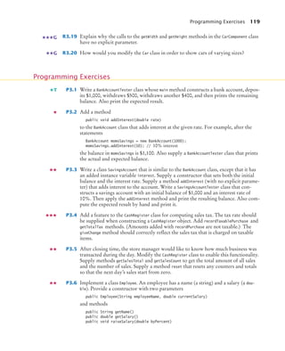 Programming Exercises 119
R3.19 Explain why the calls to the getWidth and getHeight methods in the CarComponent class
have no explicit parameter.
R3.20 How would you modify the Car class in order to show cars of varying sizes?
P3.1 Write a BankAccountTester class whose main method constructs a bank account, depos-
its $1,000, withdraws $500, withdraws another $400, and then prints the remaining
balance. Also print the expected result.
P3.2 Add a method
public void addInterest(double rate)
to the BankAccount class that adds interest at the given rate. For example, after the
statements
BankAccount momsSavings = new BankAccount(1000);
momsSavings.addInterest(10); // 10% interest
the balance in momsSavings is $1,100. Also supply a BankAccountTester class that prints
the actual and expected balance.
P3.3 Write a class SavingsAccount that is similar to the BankAccount class, except that it has
an added instance variable interest. Supply a constructor that sets both the initial
balance and the interest rate. Supply a method addInterest (with no explicit parame-
ter) that adds interest to the account. Write a SavingsAccountTester class that con-
structs a savings account with an initial balance of $1,000 and an interest rate of
10%. Then apply the addInterest method and print the resulting balance. Also com-
pute the expected result by hand and print it.
P3.4 Add a feature to the CashRegister class for computing sales tax. The tax rate should
be supplied when constructing a CashRegister object. Add recordTaxablePurchase and
getTotalTax methods. (Amounts added with recordPurchase are not taxable.) The
giveChange method should correctly reflect the sales tax that is charged on taxable
items.
P3.5 After closing time, the store manager would like to know how much business was
transacted during the day. Modify the CashRegister class to enable this functionality.
Supply methods getSalesTotal and getSalesCount to get the total amount of all sales
and the number of sales. Supply a method reset that resets any counters and totals
so that the next day’s sales start from zero.
P3.6 Implement a class Employee. An employee has a name (a string) and a salary (a dou-
ble). Provide a constructor with two parameters
public Employee(String employeeName, double currentSalary)
and methods
public String getName()
public double getSalary()
public void raiseSalary(double byPercent)
G
G
Programming Exercises
T
bj4_ch03_8.fm Page 119 Thursday, October 22, 2009 8:32 PM
 