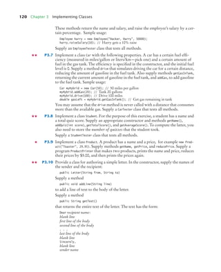 120 Chapter 3 Implementing Classes
These methods return the name and salary, and raise the employee’s salary by a cer-
tain percentage. Sample usage:
Employee harry = new Employee("Hacker, Harry", 50000);
harry.raiseSalary(10); // Harry gets a 10% raise
Supply an EmployeeTester class that tests all methods.
P3.7 Implement a class Car with the following properties. A car has a certain fuel effi-
ciency (measured in miles/gallon or liters/km—pick one) and a certain amount of
fuel in the gas tank. The efficiency is specified in the constructor, and the initial fuel
level is 0. Supply a method drive that simulates driving the car for a certain distance,
reducing the amount of gasoline in the fuel tank. Also supply methods getGasInTank,
returning the current amount of gasoline in the fuel tank, and addGas, to add gasoline
to the fuel tank. Sample usage:
Car myHybrid = new Car(50); // 50 miles per gallon
myHybrid.addGas(20); // Tank 20 gallons
myHybrid.drive(100); // Drive 100 miles
double gasLeft = myHybrid.getGasInTank(); // Get gas remaining in tank
You may assume that the drive method is never called with a distance that consumes
more than the available gas. Supply a CarTester class that tests all methods.
P3.8 Implement a class Student. For the purpose of this exercise, a student has a name and
a total quiz score. Supply an appropriate constructor and methods getName(),
addQuiz(int score), getTotalScore(), and getAverageScore(). To compute the latter, you
also need to store the number of quizzes that the student took.
Supply a StudentTester class that tests all methods.
P3.9 Implement a class Product. A product has a name and a price, for example new Prod-
uct("Toaster", 29.95). Supply methods getName, getPrice, and reducePrice. Supply a
program ProductPrinter that makes two products, prints the name and price, reduces
their prices by $5.00, and then prints the prices again.
P3.10 Provide a class for authoring a simple letter. In the constructor, supply the names of
the sender and the recipient:
public Letter(String from, String to)
Supply a method
public void addLine(String line)
to add a line of text to the body of the letter.
Supply a method
public String getText()
that returns the entire text of the letter. The text has the form:
Dear recipient name:
blank line
first line of the body
second line of the body
. . .
last line of the body
blank line
Sincerely,
blank line
sender name
bj4_ch03_8.fm Page 120 Thursday, October 22, 2009 8:32 PM
 