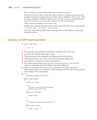 124 Chapter 3 Implementing Classes
That is boring—of course, both objects return the same answer.
Enhance the Greeter class so that each object produces a customized greeting. For
example, the object constructed as new Greeter("Dave") should say "Hello, Dave". (Use
the concat method to combine strings to form a longer string, or peek ahead at Sec-
tion 4.6 to see how you can use the + operator for the same purpose.)
Add a method sayGoodbye to the Greeter class.
Finally, add a method refuseHelp to the Greeter class. It should return a string such as
"I am sorry, Dave. I am afraid I can't do that."
Test your class in BlueJ. Make objects that greet the world and Dave, and invoke
methods on them.
1. public void reset()
{
value = 0;
}
2. You can only access them by invoking the methods of the Clock class.
3. In one of the methods of the Counter class.
4. The programmers who designed and implemented the Java library.
5. Other programmers who work on the personal finance application.
6. harrysChecking.withdraw(harrysChecking.getBalance())
7. The withdraw method has return type void. It doesn’t return a value. Use the
getBalance method to obtain the balance after the withdrawal.
8. Add an accountNumber parameter to the constructors, and add a getAccount-
Number method. There is no need for a setAccountNumber method—the account number
never changes after construction.
9. /**
This class models a tally counter.
*/
public class Counter
{
private int value;
/**
Gets the current value of this counter.
@return the current value
*/
public int getValue()
{
return value;
}
/**
Advances the value of this counter by 1.
*/
public void count()
{
value = value + 1;
Answers to Self-Check Questions
bj4_ch03_8.fm Page 124 Thursday, October 22, 2009 8:32 PM
 