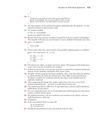 Answers to Self-Check Questions 125
}
}
10. /**
Constructs a new bank account with a given initial balance.
@param accountNumber the account number for this account
@param initialBalance the initial balance for this account
*/
11. The first sentence of the method description should describe the method—it is dis-
played in isolation in the summary table.
12. An instance variable
private int accountNumber;
needs to be added to the class.
13. Because the balance instance variable is accessed from the main method of BankRobber.
The compiler will report an error because it is not a method of the BankAccount class.
14. public int getWidth()
{
return width;
}
15. There is more than one correct answer. One possible implementation is as follows:
public void translate(int dx, int dy)
{
int newx = x + dx;
x = newx;
int newy = y + dy;
y = newy;
}
16. One BankAccount object, no BankAccountTester object. The purpose of the BankAccount-
Tester class is merely to hold the main method.
17. In those environments, you can issue interactive commands to construct BankAccount
objects, invoke methods, and display their return values.
18. Variables of both categories belong to methods—they come alive when the method
is called, and they die when the method exits. They differ in their initialization.
Parameter variables are initialized with the call values; local variables must be
explicitly initialized.
19. After computing the change due, payment and purchase were set to zero. If the
method returned payment - purchase, it would always return zero.
20. One implicit parameter, called this, of type BankAccount, and one explicit parameter,
called amount, of type double.
21. It is not a legal expression. this is of type BankAccount and the BankAccount class has no
instance variable named amount.
22. No implicit parameter—the main method is not invoked on any object—and one
explicit parameter, called args.
23. CarComponent
24. In the draw method of the Car class, call
g2.fill(frontTire);
g2.fill(rearTire);
25. Double all measurements in the draw method of the Car class.
bj4_ch03_8.fm Page 125 Thursday, October 22, 2009 8:32 PM
 