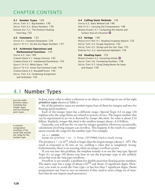 128
CHAPTER CONTENTS
In Java, every value is either a reference to an object, or it belongs to one of the eight
primitive types shown in Table 1.
Six of the primitive types are number types; four of them for integers and two for
ﬂoating-point numbers.
Each of the integer types has a different range—Special Topic 4.2 on page 130
explains why the range limits are related to powers of two. The largest number that
can be represented in an int is denoted by Integer.MAX_VALUE. Its value is about 2.14
billion. Similarly, Integer.MIN_VALUE is the smallest integer, about –2.14 billion.
Generally, you will use the int type for integer quantities. However, occasionally,
calculations involving integers can overflow. This happens if the result of a compu-
tation exceeds the range for the number type. For example:
int n = 1000000;
System.out.println(n * n); // Prints –727379968, which is clearly wrong
The product n * n is 1012
, which is larger than the largest integer (about 2 · 109
). The
result is truncated to ﬁt into an int, yielding a value that is completely wrong.
Unfortunately, there is no warning when an integer overﬂow occurs.
If you run into this problem, the simplest remedy is to use the long type. Special
Topic 4.1 on page 130 shows you how to use the BigInteger type in the unlikely
event that even the long type overﬂows.
Overﬂow is not usually a problem for double-precision ﬂoating-point numbers.
The double type has a range of about ±10308
and about 15 signiﬁcant digits. How-
ever, you want to avoid the float type—it has less than 7 signiﬁcant digits. (Some
programmers use float to save on memory if they need to store a huge set of num-
bers that do not require much precision.)
4.1 Number Types
Java has eight
primitive types,
including four
integer types
and two ﬂoating-
point types.
A numeric
computation
overﬂows if the
result falls outside
the range for the
number type.
4.1 Number Types 128
SPECIAL TOPIC 4.1: Big Numbers 130
SPECIAL TOPIC 4.2: Binary Numbers 130
RANDOM FACT 4.1: The Pentium Floating-
Point Bug 132
4.2 Constants 133
SYNTAX 4.1: Constant Declaration 134
QUALITY TIP 4.1: Do Not Use Magic Numbers 137
4.3 Arithmetic Operations and
Mathematical Functions 137
SYNTAX 4.2: Cast 140
COMMON ERROR 4.1: Integer Division 142
COMMON ERROR 4.2: Unbalanced Parentheses 143
QUALITY TIP 4.2: White Space 144
QUALITY TIP 4.3: Factor Out Common Code 144
COMMON ERROR 4.3: Roundoff Errors 144
SPECIAL TOPIC 4.3: Combining Assignment
and Arithmetic 145
4.4 Calling Static Methods 145
SYNTAX 4.3: Static Method Call 146
HOW TO 4.1: Carrying Out Computations 146
WORKED EXAMPLE 4.1: Computing the Volume and
Surface Area of a Pyramid
4.5 Strings 149
PRODUCTIVITY HINT 4.1: Reading Exception Reports 152
SPECIAL TOPIC 4.4: Escape Sequences 152
SPECIAL TOPIC 4.5: Strings and the char Type 153
RANDOM FACT 4.2: International Alphabets 154
4.6 Reading Input 155
WORKED EXAMPLE 4.2: Extracting Initials
SPECIAL TOPIC 4.6: Formatting Numbers 158
SPECIAL TOPIC 4.7: Using Dialog Boxes for Input
and Output 159
bj4_ch04_9.fm Page 128 Thursday, October 22, 2009 9:19 PM
 