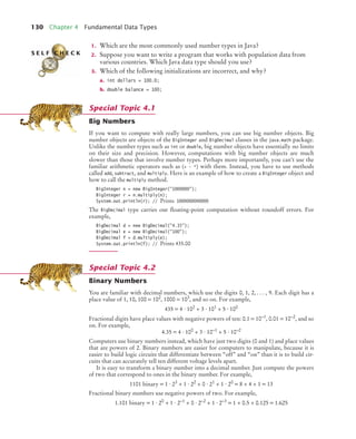 130 Chapter 4 Fundamental Data Types
1. Which are the most commonly used number types in Java?
2. Suppose you want to write a program that works with population data from
various countries. Which Java data type should you use?
3. Which of the following initializations are incorrect, and why?
a. int dollars = 100.0;
b. double balance = 100;
Big Numbers
If you want to compute with really large numbers, you can use big number objects. Big
number objects are objects of the BigInteger and BigDecimal classes in the java.math package.
Unlike the number types such as int or double, big number objects have essentially no limits
on their size and precision. However, computations with big number objects are much
slower than those that involve number types. Perhaps more importantly, you can’t use the
familiar arithmetic operators such as (+ - *) with them. Instead, you have to use methods
called add, subtract, and multiply. Here is an example of how to create a BigInteger object and
how to call the multiply method.
BigInteger n = new BigInteger("1000000");
BigInteger r = n.multiply(n);
System.out.println(r); // Prints 1000000000000
The BigDecimal type carries out ﬂoating-point computation without roundoff errors. For
example,
BigDecimal d = new BigDecimal("4.35");
BigDecimal e = new BigDecimal("100");
BigDecimal f = d.multiply(e);
System.out.println(f); // Prints 435.00
Binary Numbers
You are familiar with decimal numbers, which use the digits 0, 1, 2, . . . , 9. Each digit has a
place value of 1, 10, 100 = 102, 1000 = 103, and so on. For example,
435 = 4 · 102 + 3 · 101 + 5 · 100
Fractional digits have place values with negative powers of ten: 0.1 = 10–1, 0.01 = 10–2, and so
on. For example,
4.35 = 4 · 100
+ 3 · 10–1
+ 5 · 10–2
Computers use binary numbers instead, which have just two digits (0 and 1) and place values
that are powers of 2. Binary numbers are easier for computers to manipulate, because it is
easier to build logic circuits that differentiate between “off” and “on” than it is to build cir-
cuits that can accurately tell ten different voltage levels apart.
It is easy to transform a binary number into a decimal number. Just compute the powers
of two that correspond to ones in the binary number. For example,
1101 binary = 1 · 23 + 1 · 22 + 0 · 21 + 1 · 20 = 8 + 4 + 1 = 13
Fractional binary numbers use negative powers of two. For example,
1.101 binary = 1 · 20
+ 1 · 2–1
+ 0 · 2–2
+ 1 · 2–3
= 1 + 0.5 + 0.125 = 1.625
S E L F C H E C K
Special Topic 4.1
Special Topic 4.2
bj4_ch04_9.fm Page 130 Thursday, October 22, 2009 9:19 PM
 