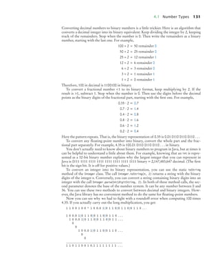 4.1 Number Types 131
Converting decimal numbers to binary numbers is a little trickier. Here is an algorithm that
converts a decimal integer into its binary equivalent: Keep dividing the integer by 2, keeping
track of the remainders. Stop when the number is 0. Then write the remainders as a binary
number, starting with the last one. For example,
100 ÷ 2 = 50 remainder 0
50 ÷ 2 = 25 remainder 0
25 ÷ 2 = 12 remainder 1
12 ÷ 2 = 6 remainder 0
6 ÷ 2 = 3 remainder 0
3 ÷ 2 = 1 remainder 1
1 ÷ 2 = 0 remainder 1
Therefore, 100 in decimal is 1100100 in binary.
To convert a fractional number <1 to its binary format, keep multiplying by 2. If the
result is >1, subtract 1. Stop when the number is 0. Then use the digits before the decimal
points as the binary digits of the fractional part, starting with the ﬁrst one. For example,
0.35 · 2 = 0.7
0.7 · 2 = 1.4
0.4 · 2 = 0.8
0.8 · 2 = 1.6
0.6 · 2 = 1.2
0.2 · 2 = 0.4
Here the pattern repeats. That is, the binary representation of 0.35 is 0.01 0110 0110 0110 . . .
To convert any ﬂoating-point number into binary, convert the whole part and the frac-
tional part separately. For example, 4.35 is 100.01 0110 0110 0110 . . . in binary.
You don’t actually need to know about binary numbers to program in Java, but at times it
can be helpful to understand a little about them. For example, knowing that an int is repre-
sented as a 32-bit binary number explains why the largest integer that you can represent in
Java is 0111 1111 1111 1111 1111 1111 1111 1111 binary = 2,147,483,647 decimal. (The ﬁrst
bit is the sign bit. It is off for positive values.)
To convert an integer into its binary representation, you can use the static toString
method of the Integer class. The call Integer.toString(n, 2) returns a string with the binary
digits of the integer n. Conversely, you can convert a string containing binary digits into an
integer with the call Integer.parseInt(digitString, 2). In both of these method calls, the sec-
ond parameter denotes the base of the number system. It can be any number between 0 and
36. You can use these two methods to convert between decimal and binary integers. How-
ever, the Java library has no convenient method to do the same for ﬂoating-point numbers.
Now you can see why we had to ﬁght with a roundoff error when computing 100 times
4.35. If you actually carry out the long multiplication, you get:
1 1 0 0 1 0 0 * 1 0 0.0 1|0 1 1 0|0 1 1 0|0 1 1 0 . . .
1 0 0.0 1|0 1 1 0|0 1 1 0|0 1 1 0 . . .
1 0 0.0 1|0 1 1 0|0 1 1 0|0 1 1 . . .
0
0
1 0 0.0 1|0 1 1 0|0 1 1 0 . . .
0
0
_____________________________________
1 1 0 1 1 0 0 1 0.1 1 1 1 1 1 1 1 . . .
bj4_ch04_9.fm Page 131 Thursday, October 22, 2009 9:19 PM
 
