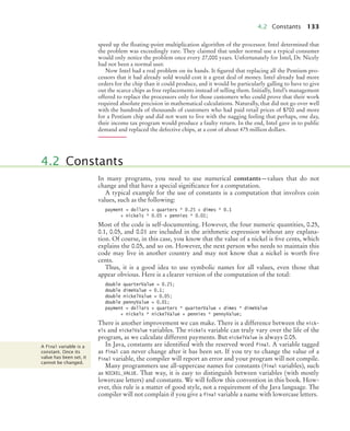 4.2 Constants 133
speed up the floating-point multiplication algorithm of the processor. Intel determined that
the problem was exceedingly rare. They claimed that under normal use a typical consumer
would only notice the problem once every 27,000 years. Unfortunately for Intel, Dr. Nicely
had not been a normal user.
Now Intel had a real problem on its hands. It figured that replacing all the Pentium pro-
cessors that it had already sold would cost it a great deal of money. Intel already had more
orders for the chip than it could produce, and it would be particularly galling to have to give
out the scarce chips as free replacements instead of selling them. Initially, Intel’s management
offered to replace the processors only for those customers who could prove that their work
required absolute precision in mathematical calculations. Naturally, that did not go over well
with the hundreds of thousands of customers who had paid retail prices of $700 and more
for a Pentium chip and did not want to live with the nagging feeling that perhaps, one day,
their income tax program would produce a faulty return. In the end, Intel gave in to public
demand and replaced the defective chips, at a cost of about 475 million dollars.
In many programs, you need to use numerical constants—values that do not
change and that have a special significance for a computation.
A typical example for the use of constants is a computation that involves coin
values, such as the following:
payment = dollars + quarters * 0.25 + dimes * 0.1
+ nickels * 0.05 + pennies * 0.01;
Most of the code is self-documenting. However, the four numeric quantities, 0.25,
0.1, 0.05, and 0.01 are included in the arithmetic expression without any explana-
tion. Of course, in this case, you know that the value of a nickel is five cents, which
explains the 0.05, and so on. However, the next person who needs to maintain this
code may live in another country and may not know that a nickel is worth five
cents.
Thus, it is a good idea to use symbolic names for all values, even those that
appear obvious. Here is a clearer version of the computation of the total:
double quarterValue = 0.25;
double dimeValue = 0.1;
double nickelValue = 0.05;
double pennyValue = 0.01;
payment = dollars + quarters * quarterValue + dimes * dimeValue
+ nickels * nickelValue + pennies * pennyValue;
There is another improvement we can make. There is a difference between the nick-
els and nickelValue variables. The nickels variable can truly vary over the life of the
program, as we calculate different payments. But nickelValue is always 0.05.
In Java, constants are identified with the reserved word final. A variable tagged
as final can never change after it has been set. If you try to change the value of a
final variable, the compiler will report an error and your program will not compile.
Many programmers use all-uppercase names for constants (final variables), such
as NICKEL_VALUE. That way, it is easy to distinguish between variables (with mostly
lowercase letters) and constants. We will follow this convention in this book. How-
ever, this rule is a matter of good style, not a requirement of the Java language. The
compiler will not complain if you give a final variable a name with lowercase letters.
4.2 Constants
A final variable is a
constant. Once its
value has been set, it
cannot be changed.
bj4_ch04_9.fm Page 133 Thursday, November 5, 2009 11:35 AM
 