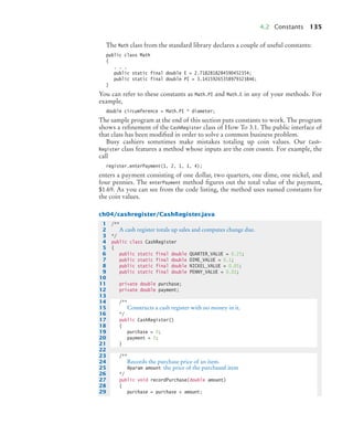 4.2 Constants 135
The Math class from the standard library declares a couple of useful constants:
public class Math
{
. . .
public static final double E = 2.7182818284590452354;
public static final double PI = 3.14159265358979323846;
}
You can refer to these constants as Math.PI and Math.E in any of your methods. For
example,
double circumference = Math.PI * diameter;
The sample program at the end of this section puts constants to work. The program
shows a reﬁnement of the CashRegister class of How To 3.1. The public interface of
that class has been modiﬁed in order to solve a common business problem.
Busy cashiers sometimes make mistakes totaling up coin values. Our Cash-
Register class features a method whose inputs are the coin counts. For example, the
call
register.enterPayment(1, 2, 1, 1, 4);
enters a payment consisting of one dollar, two quarters, one dime, one nickel, and
four pennies. The enterPayment method ﬁgures out the total value of the payment,
$1.69. As you can see from the code listing, the method uses named constants for
the coin values.
ch04/cashregister/CashRegister.java
1 /**
2 A cash register totals up sales and computes change due.
3 */
4 public class CashRegister
5 {
6 public static final double QUARTER_VALUE = 0.25;
7 public static final double DIME_VALUE = 0.1;
8 public static final double NICKEL_VALUE = 0.05;
9 public static final double PENNY_VALUE = 0.01;
10
11 private double purchase;
12 private double payment;
13
14 /**
15 Constructs a cash register with no money in it.
16 */
17 public CashRegister()
18 {
19 purchase = 0;
20 payment = 0;
21 }
22
23 /**
24 Records the purchase price of an item.
25 @param amount the price of the purchased item
26 */
27 public void recordPurchase(double amount)
28 {
29 purchase = purchase + amount;
bj4_ch04_9.fm Page 135 Thursday, October 22, 2009 9:19 PM
 
