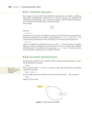 138 Chapter 4 Fundamental Data Types
Java supports the same four basic arithmetic operations as a calculator—addition,
subtraction, multiplication, and division. As you have already seen, addition and
subtraction use the familiar + and - operators, and the * operator denotes multiplica-
tion. Division is indicated with a /, not a fraction bar.
For example,
becomes
(a + b) / 2
Parentheses are used just as in algebra: to indicate in which order the subexpressions
should be computed. For example, in the expression (a + b) / 2, the sum a + b is
computed ﬁrst, and then the sum is divided by 2. In contrast, in the expression
a + b / 2
only b is divided by 2, and then the sum of a and b / 2 is formed. Just as in regular
algebraic notation, multiplication and division bind more strongly than addition
and subtraction. For example, in the expression a + b / 2, the / is carried out ﬁrst,
even though the + operation occurs farther to the left.
Incrementing a value by 1 is so common when writing programs that there is a spe-
cial shorthand for it, namely
items++;
This statement adds 1 to items. It is easier to type and read than the equivalent
assignment statement
items = items + 1;
As you might have guessed, there is also a decrement operator --. The statement
items--;
subtracts 1 from items.
Figure 1 Incrementing a Variable
4.3.1 Arithmetic Operators
a b
+
2
4.3.2 Increment and Decrement
The ++ and --
operators increment
and decrement
a variable.
items =
items + 1
bj4_ch04_9.fm Page 138 Thursday, October 22, 2009 9:19 PM
 