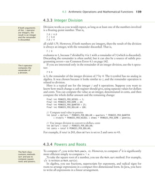 4.3 Arithmetic Operations and Mathematical Functions 139
Division works as you would expect, as long as at least one of the numbers involved
is a ﬂoating-point number. That is,
7.0 / 4.0
7 / 4.0
7.0 / 4
all yield 1.75. However, if both numbers are integers, then the result of the division
is always an integer, with the remainder discarded. That is,
7 / 4
evaluates to 1, because 7 divided by 4 is 1 with a remainder of 3 (which is discarded).
Discarding the remainder is often useful, but it can also be a source of subtle pro-
gramming errors—see Common Error 4.1 on page 142.
If you are interested only in the remainder of an integer division, use the % opera-
tor:
7 % 4
is 3, the remainder of the integer division of 7 by 4. The % symbol has no analog in
algebra. It was chosen because it looks similar to /, and the remainder operation is
related to division.
Here is a typical use for the integer / and % operations. Suppose you want to
know how much change a cash register should give, using separate values for dollars
and cents. You can compute the value as an integer, denominated in cents, and then
compute the whole dollar amount and the remaining change:
final int PENNIES_PER_NICKEL = 5;
final int PENNIES_PER_DIME = 10;
final int PENNIES_PER_QUARTER = 25;
final int PENNIES_PER_DOLLAR = 100;
// Compute total value in pennies
int total = dollars * PENNIES_PER_DOLLAR + quarters * PENNIES_PER_QUARTER
+ nickels * PENNIES_PER_NICKEL + dimes * PENNIES_PER_DIME + pennies;
// Use integer division to convert to dollars, cents
int dollars = total / PENNIES_PER_DOLLAR;
int cents = total % PENNIES_PER_DOLLAR;
For example, if total is 243, then dollars is set to 2 and cents to 43.
To compute xn, you write Math.pow(x, n). However, to compute x2 it is signiﬁcantly
more efﬁcient simply to compute x * x.
To take the square root of a number, you use the Math.sqrt method. For example,
is written as Math.sqrt(x).
In algebra, you use fractions, superscripts for exponents, and radical signs for
roots to arrange expressions in a compact two-dimensional form. In Java, you have
to write all expressions in a linear arrangement.
4.3.3 Integer Division
If both arguments
of the / operator
are integers, the
result is an integer
and the remainder
is discarded.
The % operator
computes the
remainder of
a division.
4.3.4 Powers and Roots
The Math class
contains methods
sqrt and pow to
compute square
roots and powers. x
bj4_ch04_9.fm Page 139 Thursday, October 22, 2009 9:19 PM
 