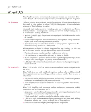 xvi Walkthrough
WileyPLUS is an online environment that supports students and instructors. This
book’s WileyPLUS course can complement the printed text or replace it altogether.
For Students Different learning styles, different levels of proficiency, different levels of prepara-
tion—each of your students is unique. WileyPLUS empowers all students to take
advantage of their individual strengths.
Integrated, multi-media resources—including audio and visual exhibits and demon-
stration problems—encourage active learning and provide multiple study paths to
fit each student’s learning preferences.
• Worked Examples apply the problem-solving steps in the book to another realis-
tic example.
• Screencast Videos present the author explaining the steps he is taking and show-
ing his work as he solves a programming problem.
• Animations of key concepts allow students to replay dynamic explanations that
instructors usually provide on a whiteboard.
Self-assessments are linked to relevant portions of the text. Students can take con-
trol of their own learning and practice until they master the material.
• Practice quizzes can reveal areas where students need to focus.
• Lab exercises can be assigned for self-study or for use in the lab.
• “Code completion” questions enable students to practice programming skills by
filling in small code snippets and getting immediate feedback.
• LabRat provides instant feedback on student solutions to all programming exer-
cises in the book.
For Instructors WileyPLUS includes all of the instructor resources found on the companion site,
and more.
WileyPLUS gives you tools for identifying those students who are falling behind,
allowing you to intervene accordingly, without having to wait for them to come to
office hours.
• Practice quizzes for pre-reading assessment, self-quizzing, or additional practice
can be used as-is or modified for your course needs.
• Multi-step laboratory exercises can be used in lab or assigned for extra student
practice.
WileyPLUS simplifies and automates student performance assessment, making
assignments, and scoring student work.
• An extensive set of multiple-choice questions for quizzing and testing have been
developed to focus on skills, not just terminology.
• “Code completion” questions can also be added to online quizzes.
• LabRat can track student work on all programming exercises in the book, adding
the student solution and a record of completion to the gradebook.
• Solutions to all review and programming exercises are provided.
WileyPLUS
bj4_fm.fm Page xvi Saturday, November 7, 2009 12:01 PM
 