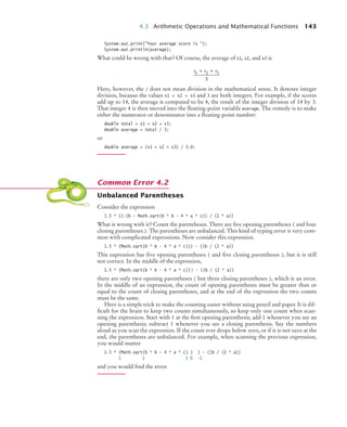 4.3 Arithmetic Operations and Mathematical Functions 143
System.out.print("Your average score is ");
System.out.println(average);
What could be wrong with that? Of course, the average of s1, s2, and s3 is
Here, however, the / does not mean division in the mathematical sense. It denotes integer
division, because the values s1 + s2 + s3 and 3 are both integers. For example, if the scores
add up to 14, the average is computed to be 4, the result of the integer division of 14 by 3.
That integer 4 is then moved into the ﬂoating-point variable average. The remedy is to make
either the numerator or denominator into a ﬂoating-point number:
double total = s1 + s2 + s3;
double average = total / 3;
or
double average = (s1 + s2 + s3) / 3.0;
Unbalanced Parentheses
Consider the expression
1.5 * ((-(b - Math.sqrt(b * b - 4 * a * c)) / (2 * a))
What is wrong with it? Count the parentheses. There are ﬁve opening parentheses ( and four
closing parentheses ). The parentheses are unbalanced. This kind of typing error is very com-
mon with complicated expressions. Now consider this expression.
1.5 * (Math.sqrt(b * b - 4 * a * c))) - ((b / (2 * a))
This expression has ﬁve opening parentheses ( and ﬁve closing parentheses ), but it is still
not correct. In the middle of the expression,
1.5 * (Math.sqrt(b * b - 4 * a * c))) - ((b / (2 * a))
there are only two opening parentheses ( but three closing parentheses ), which is an error.
In the middle of an expression, the count of opening parentheses must be greater than or
equal to the count of closing parentheses, and at the end of the expression the two counts
must be the same.
Here is a simple trick to make the counting easier without using pencil and paper. It is dif-
ﬁcult for the brain to keep two counts simultaneously, so keep only one count when scan-
ning the expression. Start with 1 at the ﬁrst opening parenthesis; add 1 whenever you see an
opening parenthesis; subtract 1 whenever you see a closing parenthesis. Say the numbers
aloud as you scan the expression. If the count ever drops below zero, or if it is not zero at the
end, the parentheses are unbalanced. For example, when scanning the previous expression,
you would mutter
1.5 * (Math.sqrt(b * b - 4 * a * c) ) ) - ((b / (2 * a))
1 2 1 0 –1
and you would ﬁnd the error.
s s s
1 2 3
3
+ +
Common Error 4.2
bj4_ch04_9.fm Page 143 Thursday, October 22, 2009 9:19 PM
 