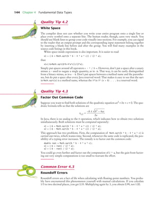 144 Chapter 4 Fundamental Data Types
White Space
The compiler does not care whether you write your entire program onto a single line or
place every symbol onto a separate line. The human reader, though, cares very much. You
should use blank lines to group your code visually into sections. For example, you can signal
to the reader that an output prompt and the corresponding input statement belong together
by inserting a blank line before and after the group. You will find many examples in the
source code listings in this book.
White space inside expressions is also important. It is easier to read
x1 = (-b + Math.sqrt(b * b - 4 * a * c)) / (2 * a);
than
x1=(-b+Math.sqrt(b*b-4*a*c))/(2*a);
Simply put spaces around all operators + - * / % =. However, don’t put a space after a unary
minus: a - used to negate a single quantity, as in -b. That way, it can be easily distinguished
from a binary minus, as in a - b. Don’t put spaces between a method name and the parenthe-
ses, but do put a space after every Java reserved word. That makes it easy to see that the sqrt
in Math.sqrt(x) is a method name, whereas the if in if (x > 0) . . . is a reserved word.
Factor Out Common Code
Suppose you want to find both solutions of the quadratic equation ax2 + bx + c = 0. The qua-
dratic formula tells us that the solutions are
In Java, there is no analog to the ± operation, which indicates how to obtain two solutions
simultaneously. Both solutions must be computed separately:
x1 = (-b + Math.sqrt(b * b - 4 * a * c)) / (2 * a);
x2 = (-b - Math.sqrt(b * b - 4 * a * c)) / (2 * a);
This approach has two problems. First, the computation of Math.sqrt(b * b - 4 * a * c) is
carried out twice, which wastes time. Second, whenever the same code is replicated, the pos-
sibility of a typing error increases. The remedy is to factor out the common code:
double root = Math.sqrt(b * b - 4 * a * c);
x1 = (-b + root) / (2 * a);
x2 = (-b - root) / (2 * a);
You could go even further and factor out the computation of 2 * a, but the gain from factor-
ing out very simple computations is too small to warrant the effort.
Roundoff Errors
Roundoff errors are a fact of life when calculating with floating-point numbers. You proba-
bly have encountered this phenomenon yourself with manual calculations. If you calculate
1/3 to two decimal places, you get 0.33. Multiplying again by 3, you obtain 0.99, not 1.00.
Quality Tip 4.2
Quality Tip 4.3
x
b b ac
a
1 2
2
4
2
, =
− ± −
Common Error 4.3
bj4_ch04_9.fm Page 144 Thursday, November 5, 2009 11:35 AM
 