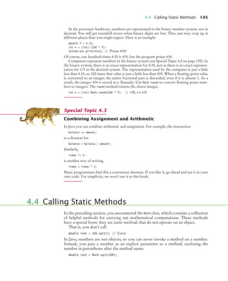 4.4 Calling Static Methods 145
In the processor hardware, numbers are represented in the binary number system, not in
decimal. You still get roundoff errors when binary digits are lost. They just may crop up at
different places than you might expect. Here is an example:
double f = 4.35;
int n = (int) (100 * f);
System.out.println(n); // Prints 434!
Of course, one hundred times 4.35 is 435, but the program prints 434.
Computers represent numbers in the binary system (see Special Topic 4.2 on page 130). In
the binary system, there is no exact representation for 4.35, just as there is no exact represen-
tation for 1/3 in the decimal system. The representation used by the computer is just a little
less than 4.35, so 100 times that value is just a little less than 435. When a ﬂoating-point value
is converted to an integer, the entire fractional part is discarded, even if it is almost 1. As a
result, the integer 434 is stored in n. Remedy: Use Math.round to convert ﬂoating-point num-
bers to integers. The round method returns the closest integer.
int n = (int) Math.round(100 * f); // OK, n is 435
Combining Assignment and Arithmetic
In Java you can combine arithmetic and assignment. For example, the instruction
balance += amount;
is a shortcut for
balance = balance + amount;
Similarly,
items *= 2;
is another way of writing
items = items * 2;
Many programmers ﬁnd this a convenient shortcut. If you like it, go ahead and use it in your
own code. For simplicity, we won’t use it in this book.
In the preceding section, you encountered the Math class, which contains a collection
of helpful methods for carrying out mathematical computations. These methods
have a special form: they are static methods that do not operate on an object.
That is, you don’t call
double root = 100.sqrt(); // Error
In Java, numbers are not objects, so you can never invoke a method on a number.
Instead, you pass a number as an explicit parameter to a method, enclosing the
number in parentheses after the method name:
double root = Math.sqrt(100);
Special Topic 4.3
4.4 Calling Static Methods
bj4_ch04_9.fm Page 145 Thursday, October 22, 2009 9:19 PM
 