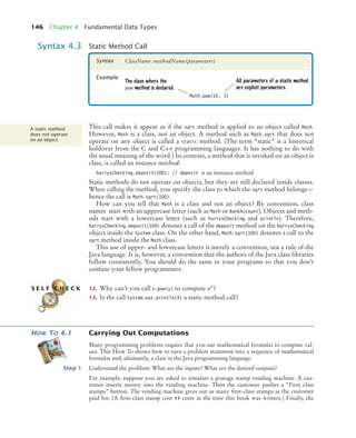 146 Chapter 4 Fundamental Data Types
This call makes it appear as if the sqrt method is applied to an object called Math.
However, Math is a class, not an object. A method such as Math.sqrt that does not
operate on any object is called a static method. (The term “static” is a historical
holdover from the C and C++ programming languages. It has nothing to do with
the usual meaning of the word.) In contrast, a method that is invoked on an object is
class, is called an instance method:
harrysChecking.deposit(100); // deposit is an instance method
Static methods do not operate on objects, but they are still declared inside classes.
When calling the method, you specify the class to which the sqrt method belongs—
hence the call is Math.sqrt(100).
How can you tell that Math is a class and not an object? By convention, class
names start with an uppercase letter (such as Math or BankAccount). Objects and meth-
ods start with a lowercase letter (such as harrysChecking and println). Therefore,
harrysChecking.deposit(100) denotes a call of the deposit method on the harrysChecking
object inside the System class. On the other hand, Math.sqrt(100) denotes a call to the
sqrt method inside the Math class.
This use of upper- and lowercase letters is merely a convention, not a rule of the
Java language. It is, however, a convention that the authors of the Java class libraries
follow consistently. You should do the same in your programs so that you don’t
confuse your fellow programmers.
12. Why can’t you call x.pow(y) to compute xy?
13. Is the call System.out.println(4) a static method call?
HOW TO 4.1 Carrying Out Computations
Many programming problems require that you use mathematical formulas to compute val-
ues. This How To shows how to turn a problem statement into a sequence of mathematical
formulas and, ultimately, a class in the Java programming language.
Step 1 Understand the problem: What are the inputs? What are the desired outputs?
For example, suppose you are asked to simulate a postage stamp vending machine. A cus-
tomer inserts money into the vending machine. Then the customer pushes a “First class
stamps” button. The vending machine gives out as many ﬁrst-class stamps as the customer
paid for. (A ﬁrst-class stamp cost 44 cents at the time this book was written.) Finally, the
Syntax 4.3 Static Method Call
Syntax
Example
Math.pow(10, 3)
The class where the
pow method is declared.
ClassName.methodName(parameters)
All parameters of a static method
are explicit parameters.
A static method
does not operate
on an object.
S E L F C H E C K
bj4_ch04_9.fm Page 146 Thursday, October 22, 2009 9:19 PM
 