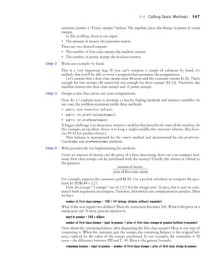 4.4 Calling Static Methods 147
customer pushes a “Penny stamps” button. The machine gives the change in penny (1-cent)
stamps.
In this problem, there is one input:
• The amount of money the customer inserts
There are two desired outputs:
• The number of ﬁrst-class stamps the machine returns
• The number of penny stamps the machine returns
Step 2 Work out examples by hand.
This is a very important step. If you can’t compute a couple of solutions by hand, it’s
unlikely that you’ll be able to write a program that automates the computation.
Let’s assume that a ﬁrst-class stamp costs 44 cents and the customer inserts $1.00. That’s
enough for two stamps (88 cents) but not enough for three stamps ($1.32). Therefore, the
machine returns two ﬁrst-class stamps and 12 penny stamps.
Step 3 Design a class that carries out your computations.
How To 3.1 explains how to develop a class by ﬁnding methods and instance variables. In
our case, the problem statement yields three methods:
• public void insert(int dollars)
• public int giveFirstClassStamps()
• public int givePennyStamps()
A bigger challenge is to determine instance variables that describe the state of the machine. In
this example, an excellent choice is to keep a single variable, the customer balance. (See Exer-
cise P4.12 for another choice.)
That balance is incremented by the insert method and decremented by the giveFirst-
ClassStamps and givePennyStamps methods.
Step 4 Write pseudocode for implementing the methods.
Given an amount of money and the price of a ﬁrst-class stamp, how can you compute how
many ﬁrst-class stamps can be purchased with the money? Clearly, the answer is related to
the quotient
For example, suppose the customer paid $1.00. Use a pocket calculator to compute the quo-
tient: $1.00/$0.44 ≈ 2.27.
How do you get “2 stamps” out of 2.27? It’s the integer part. In Java, this is easy to com-
pute if both arguments are integers. Therefore, let’s switch our computation to pennies. Then
we have
number of first-class stamps = 100 / 44 (integer division, without remainder)
What if the user inputs two dollars? Then the numerator becomes 200. What if the price of a
stamp goes up? A more general equation is
input in pennies = 100 x dollars
number of first-class stamps = input in pennies / price of first-class stamps in pennies (without remainder)
How about the remaining balance after dispensing the ﬁrst class stamps? Here is one way of
computing it. When the customer gets the stamps, the remaining balance is the original bal-
ance, reduced by the value of the stamps purchased. In our example, the remainder is 12
cents—the difference between 100 and 2 · 44. Here is the general formula:
remaining balance = input in pennies – number of first-class stamps x price of first-class stamp in pennies
amount of money
price of first-class stamp
bj4_ch04_9.fm Page 147 Thursday, October 22, 2009 9:19 PM
 