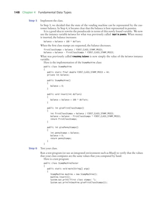 148 Chapter 4 Fundamental Data Types
Step 5 Implement the class.
In Step 3, we decided that the state of the vending machine can be represented by the cus-
tomer balance. In Step 4, it became clear that the balance is best represented in pennies.
It is a good idea to rewrite the pseudocode in terms of this newly found variable. We now
use the instance variable balance for what was previously called input in pennies. When money
is inserted, the balance increases:
balance = balance + 100 * dollars
When the ﬁrst class stamps are requested, the balance decreases.
firstClassStamps = balance / FIRST_CLASS_STAMP_PRICE;
balance = balance - firstClassStamps * FIRST_CLASS_STAMP_PRICE;
What was previously called remaining balance is now simply the value of the balance instance
variable.
Here is the implementation of the StampMachine class:
public class StampMachine
{
public static final double FIRST_CLASS_STAMP_PRICE = 44;
private int balance;
public StampMachine()
{
balance = 0;
}
public void insert(int dollars)
{
balance = balance + 100 * dollars;
}
public int giveFirstClassStamps()
{
int firstClassStamps = balance / FIRST_CLASS_STAMP_PRICE;
balance = balance - firstClassStamps * FIRST_CLASS_STAMP_PRICE;
return firstClassStamps;
}
public int givePennyStamps()
{
int pennyStamps = balance;
balance = 0;
return pennyStamps;
}
}
Step 6 Test your class.
Run a test program (or use an integrated environment such as BlueJ) to verify that the values
that your class computes are the same values that you computed by hand.
Here is a test program:
public class StampMachineTester
{
public static void main(String[] args)
{
StampMachine machine = new StampMachine();
machine.insert(1);
System.out.print("First class stamps: ");
System.out.println(machine.giveFirstClassStamps());
bj4_ch04_9.fm Page 148 Thursday, October 22, 2009 9:19 PM
 