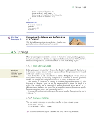 4.5 Strings 149
Available online in WileyPLUS and at www.wiley.com/college/horstmann.
System.out.println("Expected: 2");
System.out.print("Penny stamps: ");
System.out.println(machine.givePennyStamps());
System.out.println("Expected: 12”);
}
}
Program Run
First class stamps: 2
Expected: 2
Penny stamps: 12
Expected: 12
Computing the Volume and Surface Area
of a Pyramid
This Worked Example shows how to design a class for com-
puting the volume and surface area of a pyramid.
Many programs process text that consists of characters: letters, numbers, punctua-
tion, spaces, and so on. A string is a sequence of characters, such as "Hello, World!".
In the following sections, you will learn how to work with strings in Java.
In Java, strings are objects that belong to the class String. (You can tell that String is
a class name because it starts with an uppercase letter. The primitive types int and
double start with lowercase letters.)
You do not need to call a constructor to create a string object. You can obtain a
string literal simply by enclosing a sequence of characters in double quotation
marks. For example, the string literal "Harry" is an object of the String class.
The number of characters in a string is called the length of the string. As you
have seen in Chapter 2, you can use the length method to obtain the length of a
string. For example, "Hello".length() is 5, and the length of "Hello, World!" is 13.
(The quotation marks are not part of the string and do not contribute to the length,
but you must count spaces and punctuation marks.)
A string of length zero, containing no characters, is called the empty string and is
written as "".
You can use the + operator to put strings together to form a longer string.
String name = "Dave";
String message = "Hello, " + name;
Worked
Example 4.1
4.5 Strings
4.5.1 The String Class
A string is a
sequence of
characters. Strings
are objects of the
String class.
4.5.2 Concatenation
bj4_ch04_9.fm Page 149 Thursday, October 22, 2009 9:19 PM
 