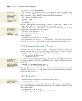 150 Chapter 4 Fundamental Data Types
This process is called concatenation.
The + operator concatenates two strings, provided one of the expressions, either
to the left or the right of a + operator, is a string. The other one is automatically
forced to become a string as well, and both strings are concatenated.
For example, consider this code:
String a = "Agent";
int n = 7;
String bond = a + n;
Because a is a string, n is converted from the integer 7 to the string "7". Then the two
strings "Agent" and "7" are concatenated to form the string "Agent7".
This concatenation is very useful to reduce the number of System.out.print
instructions. For example, you can combine
System.out.print("The total is ");
System.out.println(total);
to the single call
System.out.println("The total is " + total);
The concatenation "The total is " + total computes a single string that consists of
the string "The total is ", followed by the string equivalent of the number total.
Sometimes you have a string that contains a number, usually from user input. For
example, suppose that the string variable input has the value "19". To get the integer
value 19, you use the static parseInt method of the Integer class.
int count = Integer.parseInt(input);
// count is the integer 19
To convert a string containing ﬂoating-point digits to its ﬂoating-point value, use
the static parseDouble method of the Double class. For example, suppose input is the
string "3.95".
double price = Double.parseDouble(input);
// price is the ﬂoating-point number 3.95
However, if the string contains spaces or other characters that cannot occur inside
numbers, an error occurs. For now, we will always assume that user input does not
contain invalid characters.
The substring method computes substrings of a string. The call
s.substring(start, pastEnd)
returns a string that is made up of the characters in the string s, starting at position
start, and containing all characters up to, but not including, the position pastEnd.
Here is an example:
String greeting = "Hello, World!";
String sub = greeting.substring(0, 5); // sub is "Hello"
Strings can be
concatenated, that
is, put end to end
to yield a new
longer string.
String concatenation
is denoted by the
+ operator.
Whenever one of
the arguments of
the + operator is a
string, the other
argument is
converted to a string.
4.5.3 Converting Strings to Numbers
If a string contains
the digits of a
number, you use the
Integer.parseInt or
Double.parseDouble
method to obtain the
number value.
4.5.4 Substrings
Use the substring
method to extract a
part of a string.
bj4_ch04_9.fm Page 150 Thursday, October 22, 2009 9:19 PM
 