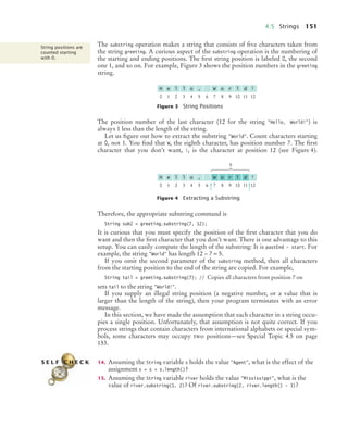 4.5 Strings 151
The substring operation makes a string that consists of ﬁve characters taken from
the string greeting. A curious aspect of the substring operation is the numbering of
the starting and ending positions. The ﬁrst string position is labeled 0, the second
one 1, and so on. For example, Figure 3 shows the position numbers in the greeting
string.
The position number of the last character (12 for the string "Hello, World!") is
always 1 less than the length of the string.
Let us ﬁgure out how to extract the substring "World". Count characters starting
at 0, not 1. You ﬁnd that W, the eighth character, has position number 7. The ﬁrst
character that you don’t want, !, is the character at position 12 (see Figure 4).
Therefore, the appropriate substring command is
String sub2 = greeting.substring(7, 12);
It is curious that you must specify the position of the ﬁrst character that you do
want and then the ﬁrst character that you don’t want. There is one advantage to this
setup. You can easily compute the length of the substring: It is pastEnd - start. For
example, the string "World" has length 12 – 7 = 5.
If you omit the second parameter of the substring method, then all characters
from the starting position to the end of the string are copied. For example,
String tail = greeting.substring(7); // Copies all characters from position 7 on
sets tail to the string "World!".
If you supply an illegal string position (a negative number, or a value that is
larger than the length of the string), then your program terminates with an error
message.
In this section, we have made the assumption that each character in a string occu-
pies a single position. Unfortunately, that assumption is not quite correct. If you
process strings that contain characters from international alphabets or special sym-
bols, some characters may occupy two positions—see Special Topic 4.5 on page
153.
14. Assuming the String variable s holds the value "Agent", what is the effect of the
assignment s = s + s.length()?
15. Assuming the String variable river holds the value "Mississippi", what is the
value of river.substring(1, 2)? Of river.substring(2, river.length() - 3)?
Figure 3 String Positions
Figure 4 Extracting a Substring
String positions are
counted starting
with 0.
0 1 2 3 4 5 6 7 8 9 10 11 12
H e l l o , W o r l d !
0 1 2 3 4 5 6 7 8 9 10 11 12
H e l l o , W o r l d !
5
S E L F C H E C K
bj4_ch04_9.fm Page 151 Thursday, October 22, 2009 9:19 PM
 