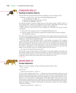 152 Chapter 4 Fundamental Data Types
Reading Exception Reports
You will often have programs that terminate and display an error message, such as
Exception in thread "main" java.lang.StringIndexOutOfBoundsException:
String index out of range: -4
at java.lang.String.substring(String.java:1444)
at Homework1.main(Homework1.java:16)
An amazing number of students simply give up at that point, saying “it didn’t work”, or
“my program died”, without ever reading the error message. Admittedly, the format of the
exception report is not very friendly. But it is actually easy to decipher it.
When you have a close look at the error message, you will notice two pieces of useful
information:
1. The name of the exception, such as StringIndexOutOfBoundsException
2. The line number of the code that contained the statement that caused the exception,
such as Homework1.java:16
The name of the exception is always in the ﬁrst line of the report, and it ends in Exception. If
you get a StringIndexOutOfBoundsException, then there was a problem with accessing an invalid
position in a string. That is useful information.
The line number of the offending code is a little harder to determine. The exception
report contains the entire stack trace—that is, the names of all methods that were pending
when the exception hit. The ﬁrst line of the stack trace is the method that actually generated
the exception. The last line of the stack trace is a line in main. Often, the exception was
thrown by a method that is in the standard library. Look for the ﬁrst line in your code that
appears in the exception report. For example, skip the line that refers to
java.lang.String.substring(String.java:1444)
The next line in our example mentions a line number in your code, Homework1.java. Once you
have the line number in your code, open up the ﬁle, go to that line, and look at it! Also look
at the name of the exception. In most cases, these two pieces of information will make it
completely obvious what went wrong, and you can easily ﬁx your error.
Escape Sequences
Suppose you want to display a string containing quotation marks, such as
Hello, "World"!
You can’t use
System.out.println("Hello, "World"!");
As soon as the compiler reads "Hello, ", it thinks the string is ﬁnished, and then it gets all
confused about World followed by two quotation marks. A human would probably realize
that the second and third quotation marks were supposed to be part of the string, but a com-
piler has a one-track mind. If a simple analysis of the input doesn’t make sense to it, it just
refuses to go on, and reports an error. Well, how do you then display quotation marks on the
screen? You precede the quotation marks inside the string with a backslash character. Inside a
string, the sequence " denotes a literal quote, not the end of a string. The correct display
statement is, therefore
System.out.println("Hello, "World"!");
Productivity Hint 4.1
Special Topic 4.4
bj4_ch04_9.fm Page 152 Thursday, October 22, 2009 9:19 PM
 